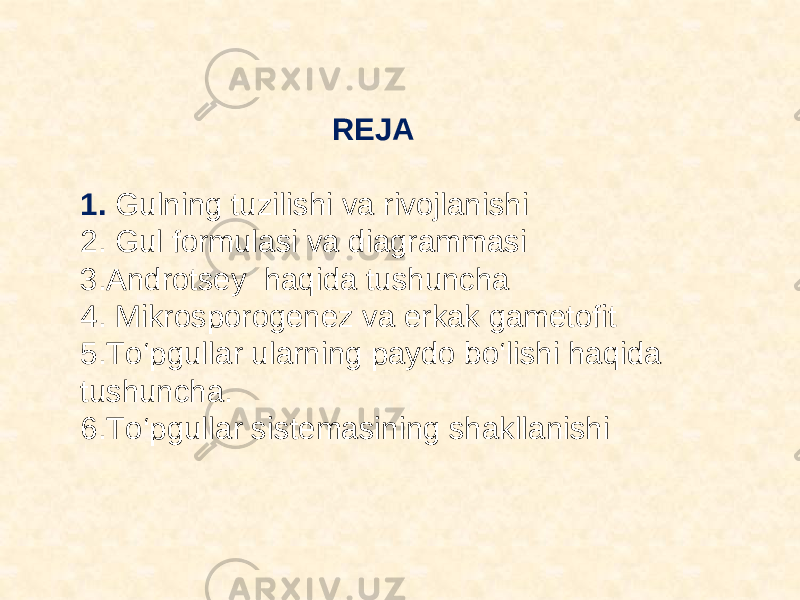  REJA 1. Gulning tuzilishi va rivojlanishi 2. Gul formulasi va diagrammasi 3.Androtsey haqida tushuncha 4. Mikrosporogenez va erkak gametofit 5.Tо‘pgullar ularning paydo bо‘lishi haqida tushuncha. 6.Tо‘pgullar sistemasining shakllanishi 