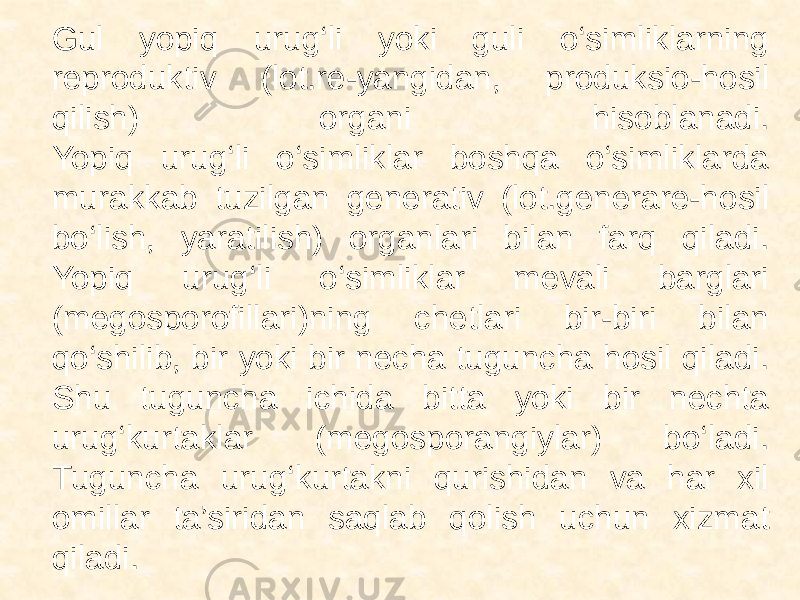  Gul yopiq urug‘li yoki guli o‘simliklarning reproduktiv (lot.re-yangidan, produksio-hosil qilish) organi hisoblanadi. Yopiq urug‘li o‘simliklar boshqa o‘simliklarda murakkab tuzilgan generativ (lot.generare-hosil bo‘lish, yaratilish) organlari bilan farq qiladi. Yopiq urug‘li o‘simliklar mevali barglari (megosporofillari)ning chetlari bir-biri bilan qo‘shilib, bir yoki bir necha tuguncha hosil qiladi. Shu tuguncha ichida bitta yoki bir nechta urug‘kurtaklar (megosporangiylar) bo‘ladi. Tuguncha urug‘kurtakni qurishidan va har xil omillar ta’siridan saqlab qolish uchun xizmat qiladi. 