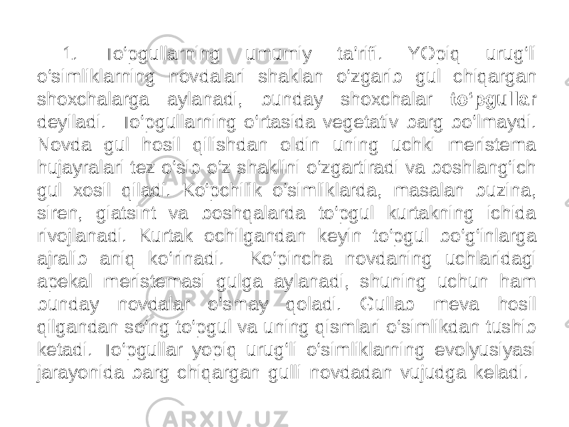  1. To‘pgullarning umumiy ta’rifi. YOpiq urug‘li o‘simliklarning novdalari shaklan o‘zgarib gul chiqargan shoxchalarga aylanadi, bunday shoxchalar to‘pgullar deyiladi. To‘pgullarning o‘rtasida vegetativ barg bo‘lmaydi. Novda gul hosil qilishdan oldin uning uchki meristema hujayralari tez o‘sib o‘z shaklini o‘zgartiradi va boshlang‘ich gul xosil qiladi. Ko‘pchilik o‘simliklarda, masalan buzina, siren, giatsint va boshqalarda to‘pgul kurtakning ichida rivojlanadi. Kurtak ochilgandan keyin to‘pgul bo‘g‘inlarga ajralib aniq ko‘rinadi. Ko‘pincha novdaning uchlaridagi apekal meristemasi gulga aylanadi, shuning uchun ham bunday novdalar o‘smay qoladi. Gullab meva hosil qilgandan so‘ng to‘pgul va uning qismlari o‘simlikdan tushib ketadi. To‘pgullar yopiq urug‘li o‘simliklarning evolyusiyasi jarayonida barg chiqargan gulli novdadan vujudga keladi. 