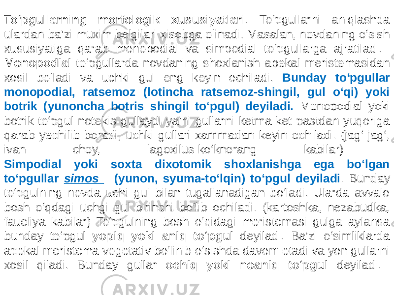  To‘pgullarning morfologik xususiyatlari . To‘pgullarni aniqlashda ulardan ba’zi muxim belgilari xisobga olinadi. Masalan, novdaning o‘sish xususiyatiga qarab monopodial va simpodial to‘pgullarga ajratiladi. Monopodial to‘pgullarda novdaning shoxlanish apekal meristemasidan xosil bo‘ladi va uchki gul eng keyin ochiladi. Bunday to‘pgullar monopodial, ratsemoz (lotincha ratsemoz-shingil, gul o‘qi) yoki botrik (yunoncha botris shingil to‘pgul) deyiladi. Monopodial yoki botrik to‘pgul notekis gullaydi ya’ni gullarni ketma-ket pastdan yuqoriga qarab yechilib boradi, uchki gullari xammadan keyin ochiladi. (jag‘-jag‘, ivan choy, lagoxilus-ko‘knorang kabilar) Simpodial yoki soxta dixotomik shoxlanishga ega bo‘lgan to‘pgullar simos (yunon, syuma-to‘lqin) to‘pgul deyiladi . Bunday to‘pgulning novda uchi gul bilan tugallanadigan bo‘ladi. Ularda avvalo bosh o‘qdagi uchgi gul birinchi bo‘lib ochiladi. (kartoshka, nezabudka, faueliya kabilar) To‘pgulning bosh o‘qidagi meristemasi gulga aylansa bunday to‘pgul yopiq yoki aniq to‘pgul deyiladi. Ba’zi o‘simliklarda apekal meristema vegetativ bo‘linib o‘sishda davom etadi va yon gullarni xosil qiladi. Bunday gullar ochiq yoki noaniq to‘pgul deyiladi. 