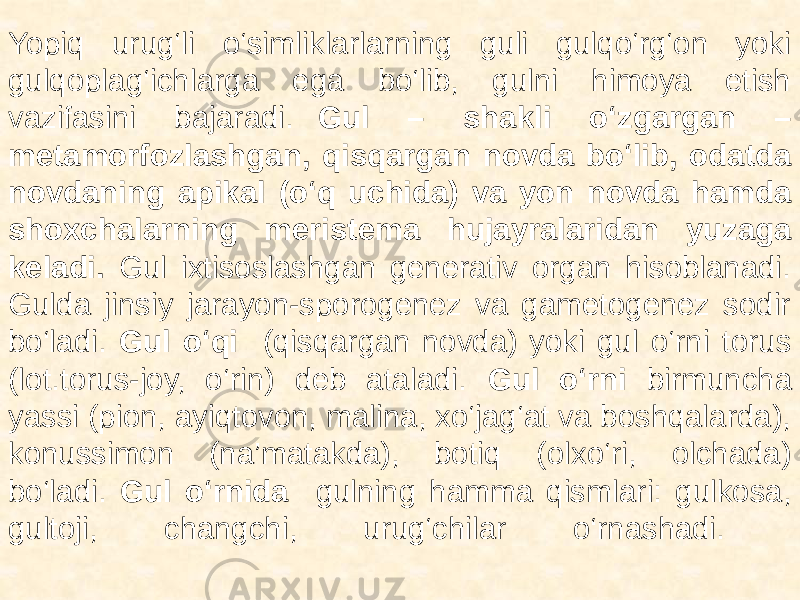  Yopiq urug‘li o‘simliklarlarning guli gulqo‘rg‘on yoki gulqoplag‘ichlarga ega bo‘lib, gulni himoya etish vazifasini bajaradi. Gul – shakli o‘zgargan – metamorfozlashgan, qisqargan novda bo‘lib, odatda novdaning apikal (o‘q uchida) va yon novda hamda shoxchalarning meristema hujayralaridan yuzaga keladi. Gul ixtisoslashgan generativ organ hisoblanadi. Gulda jinsiy jarayon-sporogenez va gametogenez sodir bo‘ladi. Gul o‘qi (qisqargan novda) yoki gul o‘rni torus (lot.torus-joy, o‘rin) deb ataladi. Gul o‘rni birmuncha yassi (pion, ayiqtovon, malina, xo‘jag‘at va boshqalarda), konussimon (na’matakda), botiq (olxo‘ri, olchada) bo‘ladi. Gul o‘rnida gulning hamma qismlari: gulkosa, gultoji, changchi, urug‘chilar o‘rnashadi. 