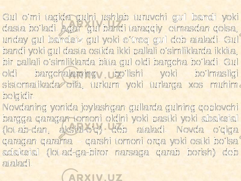  Gul o‘rni tagida gulni ushlab turuvchi gul bandi yoki dasta bo‘ladi. Agar gul bandi taraqqiy etmasdan qolsa, unday gul bandsiz gul yoki o‘troq gul deb ataladi. Gul bandi yoki gul dasta ostida ikki pallali o‘simliklarda ikkita, bir pallali o‘simliklarda bitta gul oldi bargcha bo‘ladi. Gul oldi bargchalarning bo‘lishi yoki bo‘lmasligi sistematikada oila, turkum yoki turlarga xos muhim belgidir. Novdaning yonida joylashgan gullarda gulning qoplovchi bargga qaragan tomoni oldini yoki pastki yoki abaksial (lot.ab-dan, aksial-o‘q) deb ataladi. Novda o‘qiga qaragan qarama – qarshi tomoni orqa yoki ostki bo‘lsa adaksial (lot.ad-ga-biror narsaga qarab borish) deb ataladi. 