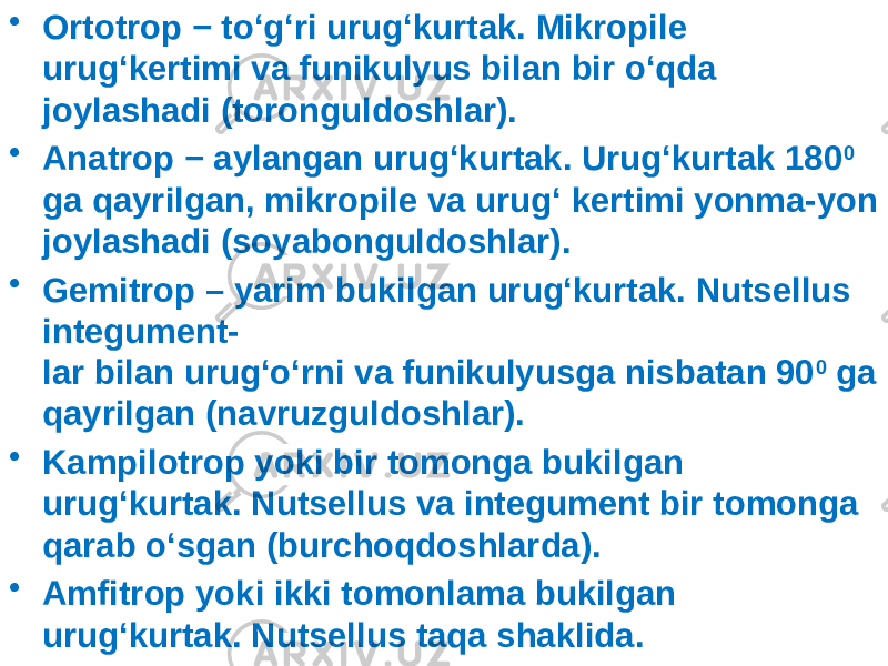 • Ortotrop − to‘g‘ri urug‘kurtak. Mikropile urug‘kertimi va funikulyus bilan bir o‘qda joylashadi (toronguldoshlar). • Anatrop − aylangan urug‘kurtak. Urug‘kurtak 180 0 ga qayrilgan, mikropile va urug‘ kertimi yonma-yon joylashadi (soyabonguldoshlar). • Gemitrop – yarim bukilgan urug‘kurtak. Nutsellus integument- lar bilan urug‘o‘rni va funikulyusga nisbatan 90 0 ga qayrilgan (navruzguldoshlar). • Kampilotrop yoki bir tomonga bukilgan urug‘kurtak. Nutsellus va integument bir tomonga qarab o‘sgan (burchoqdoshlarda). • Amfitrop yoki ikki tomonlama bukilgan urug‘kurtak. Nutsellus taqa shaklida. 