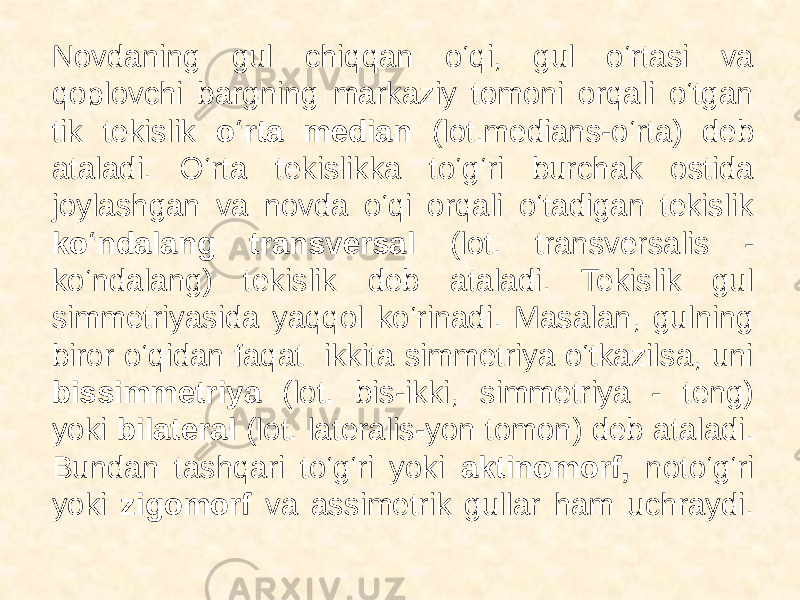  Novdaning gul chiqqan o‘qi, gul o‘rtasi va qoplovchi bargning markaziy tomoni orqali o‘tgan tik tekislik o‘rta median (lot.medians-o‘rta) deb ataladi. O‘rta tekislikka to‘g‘ri burchak ostida joylashgan va novda o‘qi orqali o‘tadigan tekislik ko‘ndalang transversal (lot. transversalis - ko‘ndalang) tekislik deb ataladi. Tekislik gul simmetriyasida yaqqol ko‘rinadi. Masalan, gulning biror o‘qidan faqat ikkita simmetriya o‘tkazilsa, uni bissimmetriya (lot. bis-ikki, simmetriya - teng) yoki bilateral (lot. lateralis-yon tomon) deb ataladi. Bundan tashqari to‘g‘ri yoki aktinomorf, noto‘g‘ri yoki zigomorf va assimetrik gullar ham uchraydi. 