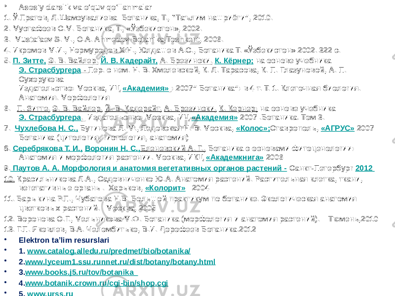 • Asosiy darslik va o‘quv qo‘llanmalar 1. Ў.Прaтов, Л.Шaмсувaлиевa Ботaникa, Т., “Тaълим нaшриёти”, 2010. 2. Мустaфоев С.М. Ботaникa, Т., «Ўзбекистон», 2002. 3. Mustafaev S. M., O.A. Ahmedov Botanika,Toshkent, 2006. 4. Икромов М.И., Нормуродов Х.Н., Юлдашев А.С., Ботаника Т. «Ўзбекистон» 2002. 32 с. 5. П. Зитте,   Э. В. Вайлер,   Й. В. Кадерайт,   А. Брезински,   К. Кёрнер;  на основе учебника  Э. Страсбургера - Пер. с нем. Н. В. Хмелевской, К. Л. Тарасова, К. П. Глазуновой, А. П. Сухорукова Издательство: Москва, ИЦ  «Академия» : 2007” Ботаника”: в 4 т. Т. 1. Клеточная биология. Анатомия. Морфология 6.   П. Зитте,   Э. В. Вайлер,   Й. В. Кадерайт,   А. Брезински,   К. Кернер;  на основе учебника  Э. Страсбургера , Издательство: Москва, ИЦ  «Академия» 2007 .Ботаника. Том 3. 7.   Чухлебова Н. С.,  Бугинова Л. М., Ледовская Н. В. Москва,  «Колос»; Ставрополь,  «АГРУС» 2007 Ботаника (цитология, гистология, анатомия) 8. Серебрякова Т. И.,   Воронин Н. С., Еленевский А. Г., Ботаника с основами фитоценологии: Анатомия и морфология растении. Москва, ИКЦ  «Академкнига» 2006 9. Паутов А. А. Морфология и анатомия вегетативных органов растений - Санкт-Петербург 2012 10. Красильникова Л.А., Садовниченко Ю.А. Анатомия растений. Растительная клетка, ткани, вегетативные органы. Харьков,  «Колорит»    2004 11. Барыкина Р.П., Чубатова Н.В. Большой практикум по ботанике. Экологическая анатомия цветковых растений.   Москва, 2005 12. Воронова О.Г., Мельникова М.Ф. Ботаника (морфология и анатомия растений).   Тюмень,2010 13. Г.П. Яковлев, В.А. Челомбитько, В.И. Дорофеев Ботаника.2012 • Elektron ta’lim resurslari • 1. www.catalog.alledu.ru/predmet/bio/botanika/ • 2. www.lyceum1.ssu.runnet.ru/dist/botany/botany.html • 3. www.books.j5.ru/tov/botanika_ • 4. www.botanik.crown.ru/cgi-bin/shop.cgi • 5. www.urss.ru 