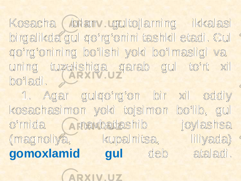  Kosacha bilan gultojlarning ikkalasi birgalikda gul qo‘rg‘onini tashkil etadi. Gul qo‘rg‘onining bo‘lishi yoki bo‘lmasligi va uning tuzulishiga qarab gul to‘rt xil bo‘ladi. 1. Agar gulqo‘rg‘on bir xil oddiy kosachasimon yoki tojsimon bo‘lib, gul o‘rnida navbatlashib joylashsa (magnoliya, kupalnitsa, liliyada) gomoxlamid gul deb ataladi. 