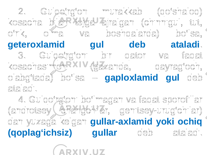  2. Gulqo‘rg‘on murakkab (qo‘shaloq) kosacha bilan tojga ajralgan (chinnigul, tut, o‘rik, olma va boshqalarda) bo‘lsa, geteroxlamid gul deb ataladi . 3. Gulqo‘rg‘oni bir qator va faqat kosachasimon (gazanda, qayrag‘och, olabg‘tada) bo‘lsa – gaploxlamid gul deb ataladi. 4. Gulqo‘rg‘oni bo‘lmagan va faqat sporofillar (androtsey changchilar, genitsey-urug‘chilar) dan yuzaga kelgan gullar-axlamid yoki ochiq (qoplag‘ichsiz) gullar deb ataladi. 