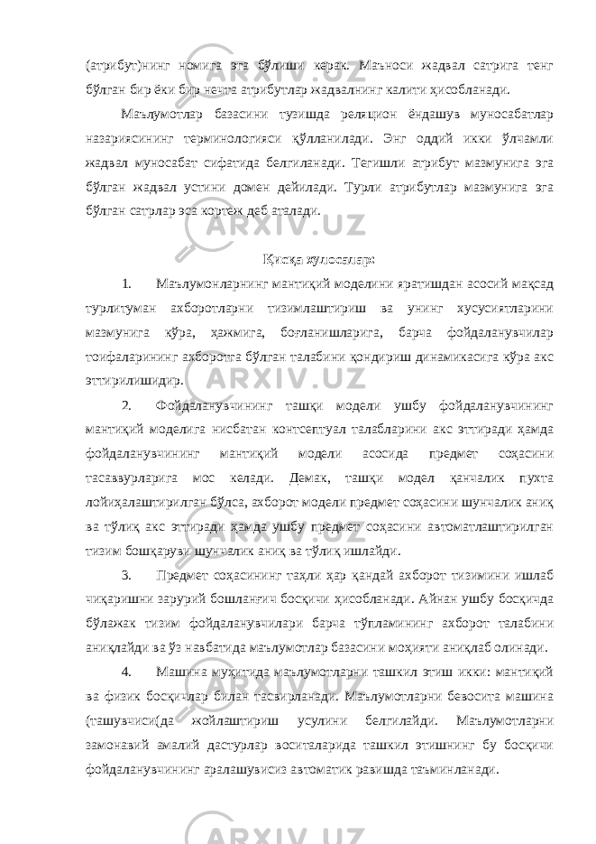 (атрибут)нинг номига эга бўлиши керак. Маъноси жадвал сатрига тенг бўлган бир ёки бир нечта атрибутлар жадвалнинг калити ҳисобланади. Маълумотлар базасини тузишда реляцион ёндашув муносабатлар назариясининг терминологияси қўлланилади. Энг оддий икки ўлчамли жадвал муносабат сифатида белгиланади. Тегишли атрибут мазмунига эга бўлган жадвал устини домен дейилади. Турли атрибутлар мазмунига эга бўлган сатрлар эса кортеж деб аталади. Қисқа хулосалар: 1. Маълумонларнинг мантиқий моделини яратишдан асосий мақсад турлитуман ахборотларни тизимлаштириш ва унинг хусусиятларини мазмунига кўра, ҳажмига, боғланишларига, барча фойдаланувчилар тоифаларининг ахборотга бўлган талабини қондириш динамикасига кўра акс эттирилишидир. 2. Фойдаланувчининг ташқи модели ушбу фойдаланувчининг мантиқий моделига нисбатан контсептуал талабларини акс эттиради ҳамда фойдаланувчининг мантиқий модели асосида предмет соҳасини тасаввурларига мос келади. Демак, ташқи модел қанчалик пухта лойиҳалаштирилган бўлса, ахборот модели предмет соҳасини шунчалик аниқ ва тўлиқ акс эттиради ҳамда ушбу предмет соҳасини автоматлаштирилган тизим бошқаруви шунчалик аниқ ва тўлиқ ишлайди. 3. Предмет соҳасининг таҳли ҳар қандай ахборот тизимини ишлаб чиқаришни зарурий бошланғич босқичи ҳисобланади. Айнан ушбу босқичда бўлажак тизим фойдаланувчилари барча тўпламининг ахборот талабини аниқлайди ва ўз навбатида маълумотлар базасини моҳияти аниқлаб олинади. 4. Машина муҳитида маълумотларни ташкил этиш икки: мантиқий ва физик босқичлар билан тасвирланади. Маълумотларни бевосита машина (ташувчиси(да жойлаштириш усулини белгилайди. Маълумотларни замонавий амалий дастурлар воситаларида ташкил этишнинг бу босқичи фойдаланувчининг аралашувисиз автоматик равишда таъминланади. 