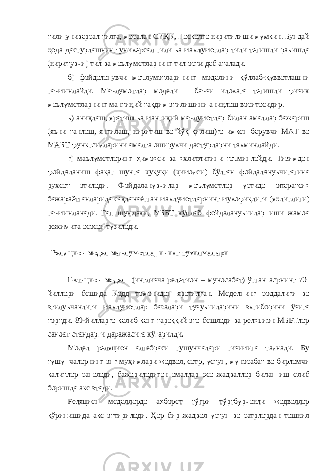 тили универсал тилга, масалан СИҚҚ, Паскалга киритилиши мумкин. Бундай ҳода дастурлашнинг универсал тили ва маълумотлар тили тегишли равишда (киритувчи) тил ва маълумотларнинг тил ости деб аталади. б) фойдаланувчи маълумотларининг моделини қўллаб-қувватлашни таъминлайди. Маълумотлар модели - баъзи иловага тегишли физик маълумотларнинг мантиқий тақдим этилишини аниқлаш воситасидир. в) аниқлаш, яратиш ва мантиқий маълумотлар билан амаллар бажариш (яъни танлаш, янгилаш, киритиш ва йўқ қилиш)га имкон берувчи МАТ ва МАБТ функтсияларини амалга оширувчи дастурларни таъминлайди. г) маълумотларинг ҳимояси ва яхлитлигини таъминлайди. Тизимдан фойдаланиш фақат шунга ҳуқуқи (ҳимояси) бўлган фойдаланувчигагина рухсат этилади. Фойдаланувчилар маълумотлар устида оператсия бажараётганларида сақланаётган маълумотларнинг мувофиқлиги (яхлитлиги) таъминланади. Гап шундаки, МББТ кўплаб фойдаланувчилар иши жамоа режимига асосан тузилади. Реляцион модел маълумотларининг тузилмалари Реляцион модел (инглизча релетион – муносабат) ўтган асрнинг 70- йиллари бошида Кодд томонидан яратилган. Моделнинг соддалиги ва эгилувчанлиги маълумотлар базалари тузувчиларини эътиборини ўзига тортди. 80-йилларга келиб кенг тараққий эта бошлади ва реляцион МББТлар саноат стандарти даражасига кўтарилди. Модел реляцион алгебраси тушунчалари тизимига таянади. Бу тушунчаларнинг энг муҳимлари жадвал, сатр, устун, муносабат ва бирламчи калитлар саналади, бажариладиган амаллар эса жадваллар билан иш олиб боришда акс этади. Реляцион моделларда ахборот тўғри тўртбурчакли жадваллар кўринишида акс эттирилади. Ҳар бир жадвал устун ва сатрлардан ташкил 