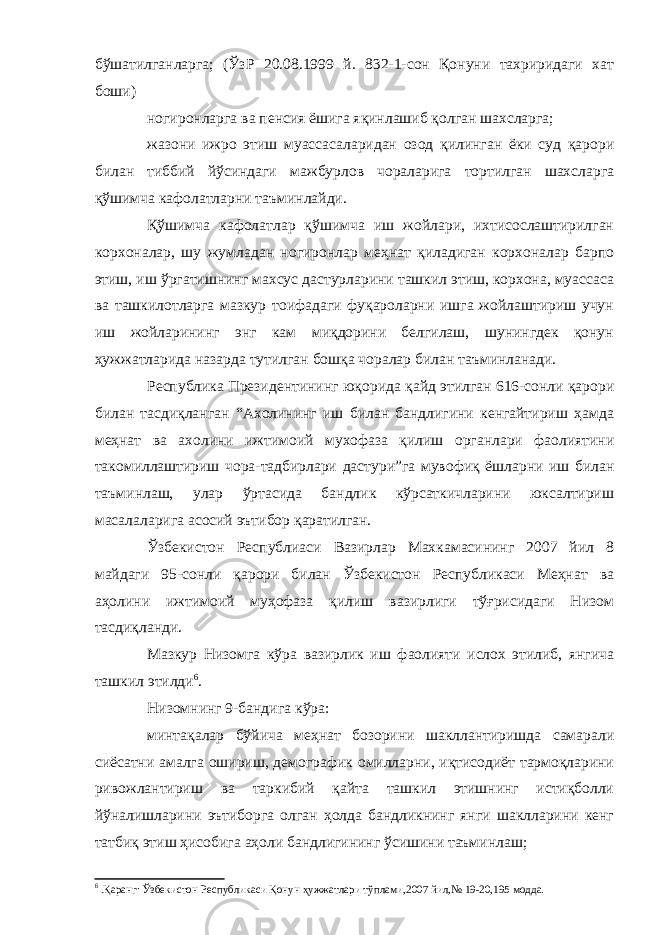 бўшатилганларга; (ЎзР 20.08.1999 й. 832-1-сон Қонуни тахриридаги хат боши) ногиронларга ва пенсия ёшига яқинлашиб қолган шахсларга; жазони ижро этиш муассасаларидан озод қилинган ёки суд қарори билан тиббий йўсиндаги мажбурлов чораларига тортилган шахсларга қўшимча кафолатларни таъминлайди. Қўшимча кафолатлар қўшимча иш жойлари, ихтисослаштирилган корхоналар, шу жумладан ногиронлар меҳнат қиладиган корхоналар барпо этиш, иш ўргатишнинг махсус дастурларини ташкил этиш, корхона, муассаса ва ташкилотларга мазкур тоифадаги фуқароларни ишга жойлаштириш учун иш жойларининг энг кам миқдорини белгилаш, шунингдек қонун ҳужжатларида назарда тутилган бошқа чоралар билан таъминланади. Республика Президентининг юқорида қайд этилган 616-сонли қарори билан тасдиқланган “Ахолининг иш билан бандлигини кенгайтириш ҳамда меҳнат ва ахолини ижтимоий мухофаза қилиш органлари фаолиятини такомиллаштириш чора-тадбирлари дастури”га мувофиқ ёшларни иш билан таъминлаш, улар ўртасида бандлик кўрсаткичларини юксалтириш масалаларига асосий эътибор қаратилган. Ўзбекистон Республиаси Вазирлар Махкамасининг 2007 йил 8 майдаги 95-сонли қарори билан Ўзбекистон Республикаси Меҳнат ва аҳолини ижтимоий муҳофаза қилиш вазирлиги тўғрисидаги Низом тасдиқланди. Мазкур Низомга кўра вазирлик иш фаолияти ислох этилиб, янгича ташкил этилди 6 . Низомнинг 9-бандига кўра: минтақалар бўйича меҳнат бозорини шакллантиришда самарали сиёсатни амалга ошириш, демографик омилларни, иқтисодиёт тармоқларини ривожлантириш ва таркибий қайта ташкил этишнинг истиқболли йўналишларини эътиборга олган ҳолда бандликнинг янги шаклларини кенг татбиқ этиш ҳисобига аҳоли бандлигининг ўсишини таъминлаш; 6 .Қаранг: Ўзбекистон Республикаси Қонун ҳужжатлари тўплами,2007 йил,№ 19-20,195 модда. 