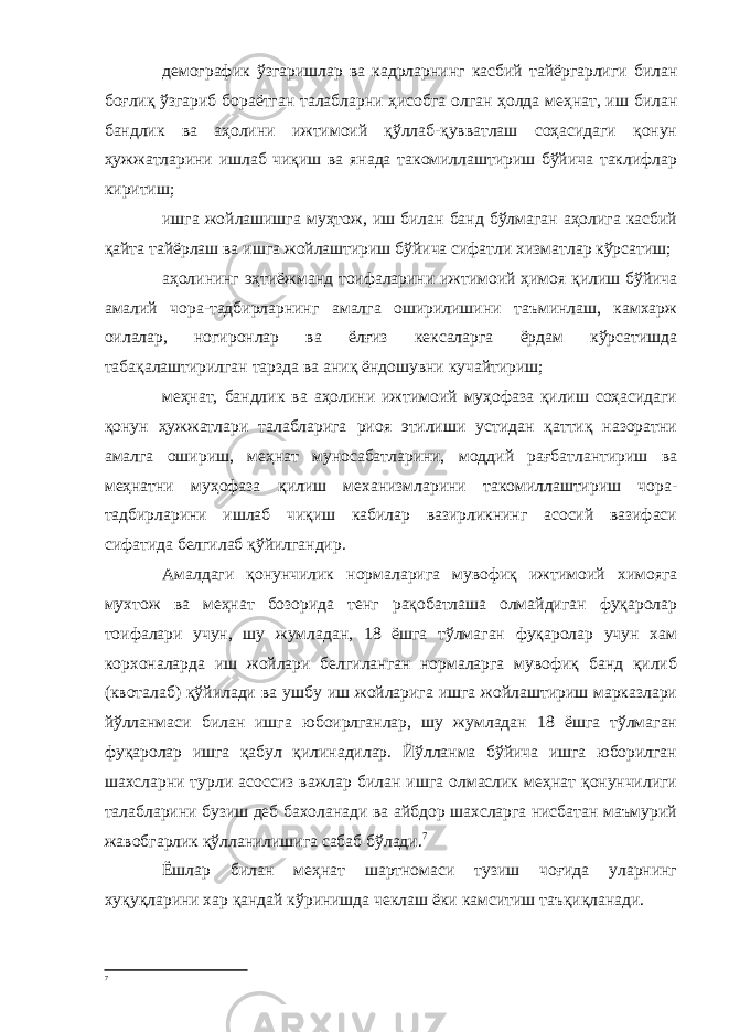 демографик ўзгаришлар ва кадрларнинг касбий тайёргарлиги билан боғлиқ ўзгариб бораётган талабларни ҳисобга олган ҳолда меҳнат, иш билан бандлик ва аҳолини ижтимоий қўллаб-қувватлаш соҳасидаги қонун ҳужжатларини ишлаб чиқиш ва янада такомиллаштириш бўйича таклифлар киритиш; ишга жойлашишга муҳтож, иш билан банд бўлмаган аҳолига касбий қайта тайёрлаш ва ишга жойлаштириш бўйича сифатли хизматлар кўрсатиш; аҳолининг эҳтиёжманд тоифаларини ижтимоий ҳимоя қилиш бўйича амалий чора-тадбирларнинг амалга оширилишини таъминлаш, камхарж оилалар, ногиронлар ва ёлғиз кексаларга ёрдам кўрсатишда табақалаштирилган тарзда ва аниқ ёндошувни кучайтириш; меҳнат, бандлик ва аҳолини ижтимоий муҳофаза қилиш соҳасидаги қонун ҳужжатлари талабларига риоя этилиши устидан қаттиқ назоратни амалга ошириш, меҳнат муносабатларини, моддий рағбатлантириш ва меҳнатни муҳофаза қилиш механизмларини такомиллаштириш чора- тадбирларини ишлаб чиқиш кабилар вазирликнинг асосий вазифаси сифатида белгилаб қўйилгандир. Амалдаги қонунчилик нормаларига мувофиқ ижтимоий химояга мухтож ва меҳнат бозорида тенг рақобатлаша олмайдиган фуқаролар тоифалари учун, шу жумладан, 18 ёшга тўлмаган фуқаролар учун хам корхоналарда иш жойлари белгиланган нормаларга мувофиқ банд қилиб (квоталаб) қўйилади ва ушбу иш жойларига ишга жойлаштириш марказлари йўлланмаси билан ишга юбоирлганлар, шу жумладан 18 ёшга тўлмаган фуқаролар ишга қабул қилинадилар. Йўлланма бўйича ишга юборилган шахсларни турли асоссиз важлар билан ишга олмаслик меҳнат қонунчилиги талабларини бузиш деб бахоланади ва айбдор шахсларга нисбатан маъмурий жавобгарлик қўлланилишига сабаб бўлади. 7 Ёшлар билан меҳнат шартномаси тузиш чоғида уларнинг хуқуқларини хар қандай кўринишда чеклаш ёки камситиш таъқиқланади. 7 