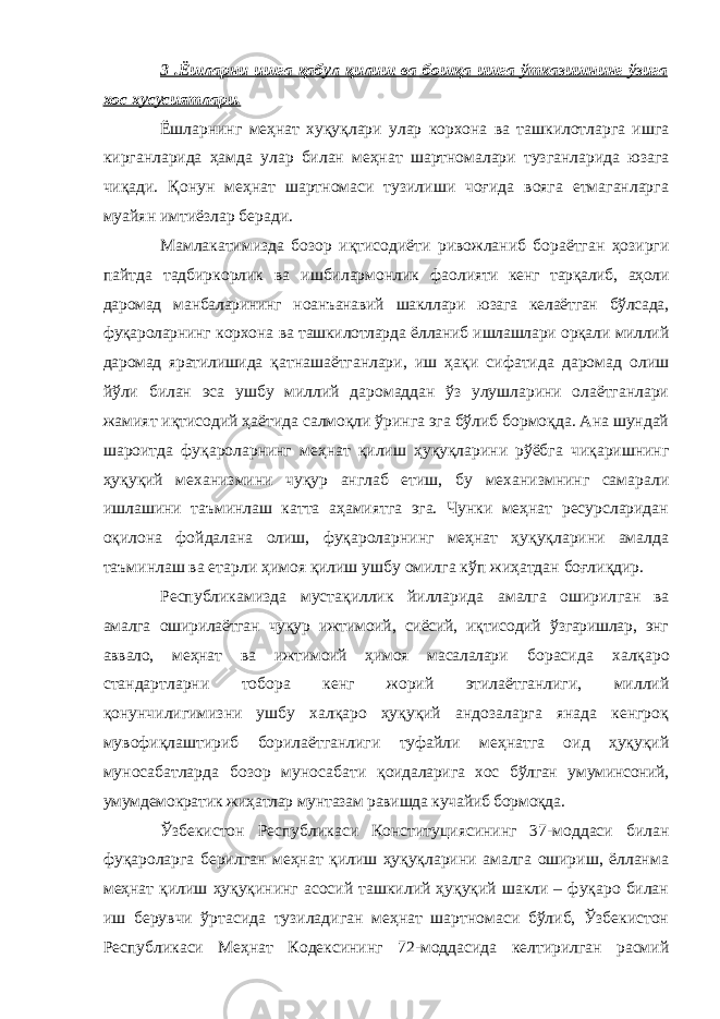 3 .Ёшларни ишга қабул қилиш ва бошқа ишга ўтказишнинг ўзига хос хусусиятлари. Ёшларнинг меҳнат хуқуқлари улар корхона ва ташкилотларга ишга кирганларида ҳамда улар билан меҳнат шартномалари тузганларида юзага чиқади. Қонун меҳнат шартномаси тузилиши чоғида вояга етмаганларга муайян имтиёзлар беради. Мамлакатимизда бозор иқтисодиёти ривожланиб бораётган ҳозирги пайтда тадбиркорлик ва ишбилармонлик фао лияти кенг тарқалиб, аҳоли даромад манбаларининг ноанъанавий шакллари юзага келаётган бўлсада, фуқароларнинг корхона ва ташкилотларда ёлланиб ишлашлари орқали миллий даромад яратилишида қатнашаётганлари, иш ҳақи сифатида даромад олиш йўли билан эса ушбу миллий даромаддан ўз улушларини олаётганлари жамият иқтисодий ҳаётида салмоқли ўринга эга бўлиб бормоқда. Ана шундай шароитда фуқароларнинг меҳнат қилиш ҳуқуқларини рўёбга чиқаришнинг ҳуқуқий механизмини чуқур англаб етиш, бу механизмнинг самарали ишлашини таъминлаш катта аҳамиятга эга. Чунки меҳнат ресурсларидан оқилона фойдалана олиш, фуқароларнинг меҳнат ҳуқуқларини амалда таъминлаш ва етарли ҳимоя қилиш ушбу омилга кўп жиҳатдан боғлиқдир. Республикамизда мустақиллик йилларида амалга оширил ган ва амалга оширилаётган чуқур ижтимоий, сиёсий, иқтисодий ўзгаришлар, энг аввало, меҳнат ва ижтимоий ҳимоя масалалари борасида халқаро стандартларни тобора кенг жорий этилаётганлиги, миллий қонунчилигимизни ушбу халқаро ҳуқуқий андозаларга янада кенгроқ мувофиқлаштириб борилаётганлиги туфайли меҳнатга оид ҳуқуқий муносабатларда бозор муносабати қ оидаларига хос бўлган умуминсоний, умумдемократик жиҳатлар мунтазам равишда кучайиб бормоқда . Ўзбекистон Республикаси Конституциясининг 37-моддаси билан фуқароларга берилган меҳнат қилиш ҳуқуқларини амалга ошириш, ёлланма меҳнат қилиш ҳуқуқининг асосий ташкилий ҳуқуқий шакли – фуқаро билан иш берувчи ўртасида тузиладиган меҳнат шартномаси бўлиб, Ўзбекистон Республикаси Меҳнат Кодексининг 72-моддасида келтирилган расмий 