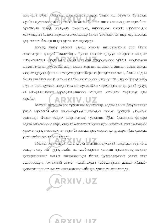 таърифга кўра: «Меҳнат шартномаси ходим билан иш берувчи ўртасида муайян мутахассислик, малака, лавозим бўйича ишни ички меҳнат тартибига бўйсунган ҳолда тарафлар келишуви, шунингдек меҳнат тўғрисидаги қонунлар ва бошқа норматив ҳужжатлар билан белгиланган шартлар асосида ҳақ эвазига бажариш ҳақидаги келишувдир». Бироқ, ушбу расмий тариф меҳнат шартномасига хос барча жиҳатларни қамраб ололмайди. Чунки меҳнат ҳуқуқи назарияси меҳнат шартномасига фуқаролар меҳнат қилиш ҳуқуқларини рўёбга чиқарилиш шакли, меҳнат муносабатлари юзага келиши ва амалга ошиши асоси ҳамда меҳнат ҳуқуқи фани институтларидан бири сифатидагина эмас, балки ходим билан иш берувчи ўртасида юз берган юридик факт, ушбу фактни ўзида қайд этувчи ёзма ҳужжат ҳамда меҳнат муносабати тарафларнинг қонуний ҳуқуқ ва манфаатларини муҳофазалашнинг юридик воситаси сифатида ҳам қарайди. Меҳнат шартномаси тузилиши воситасида ходим ва иш берувчининг ўзаро муносабатлари индивидуаллаштирилади ҳамда ҳуқуқий тартибга солинади. Фақат меҳнат шартномаси тузилиши йўли билангина фуқаро ходим мақомини олади, меҳнат жамоасига қўшилади, корхона локал меъёрий ҳужжатлари, ички меҳнат тартиби қоидалари, меҳнат қонунлари тўла ҳажмда унга татбиқ этила бошланади. Меҳнат қонунлари ишга қабул қилишни ҳуқуқий жиҳатдан тартибга солар экан, иш тури, жойи ва касб-корини танлаш эркинлиги, меҳнат ҳуқуқларининг амалга оширилишида барча фуқароларнинг ўзаро тенг эканликлари, ижтимоий ҳимоя талаб аҳоли табақаларини давлат қўллаб- қувватлашининг амалга оширилиши каби қоидаларига асосланади. 