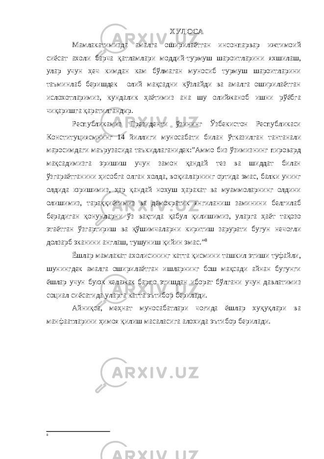 ХУЛОСА Мамлакатимизда амалга оширилаётган инсонпарвар ижтимоий сиёсат ахоли барча қатламлари моддий-турмуш шароитларини яхшилаш, улар учун ҳеч кимдан кам бўлмаган муносиб турмуш шароитларини таъминлаб беришдек олий мақсадни кўзлайди ва амалга оширилаётган ислохотларимиз, кундалик ҳаётимиз ана шу олийжаноб ишни рўёбга чиқаришга қаратилгандир. Республикамиз Президенти ўзининг Ўзбекистон Республикаси Конституциясмнинг 14 йиллиги муносабати билан ўтказилган тантанали маросимдаги маърузасида таъкидлаганидек:”Аммо биз ўзимизнинг пировард мақсадимизга эришиш учун замон қандай тез ва шиддат билан ўзгараётганини ҳисобга олган холда, воқиаларнинг ортида эмас, балки унинг олдида юришимиз, ҳар қандай нохуш ҳаракат ва муаммоларнинг олдини олишимиз, тараққиётимиз ва демократик янгиланиш заминини белгилаб берадиган қонунларни ўз вақтида қабул қилишимиз, уларга ҳаёт тақозо этаётган ўзгартириш ва қўшимчаларни киритиш зарурати бугун нечоғли долзарб эканини англаш, тушуниш қийин эмас.” 8 Ёшлар мамлакат ахолисининг катта қисмини ташкил этиши туфайли, шунингдек амалга оширилаётган ишларнинг бош мақсади айнан бугунги ёшлар учун буюк келажак барпо этишдан иборат бўлгани учун давлатимиз социал сиёсатида уларга катта эътибор берилади. Айниқса, меҳнат муносабатлари чоғида ёшлар хуқуқлари ва манфаатларини ҳимоя қилиш масаласига алохида эътибор берилади. 8 