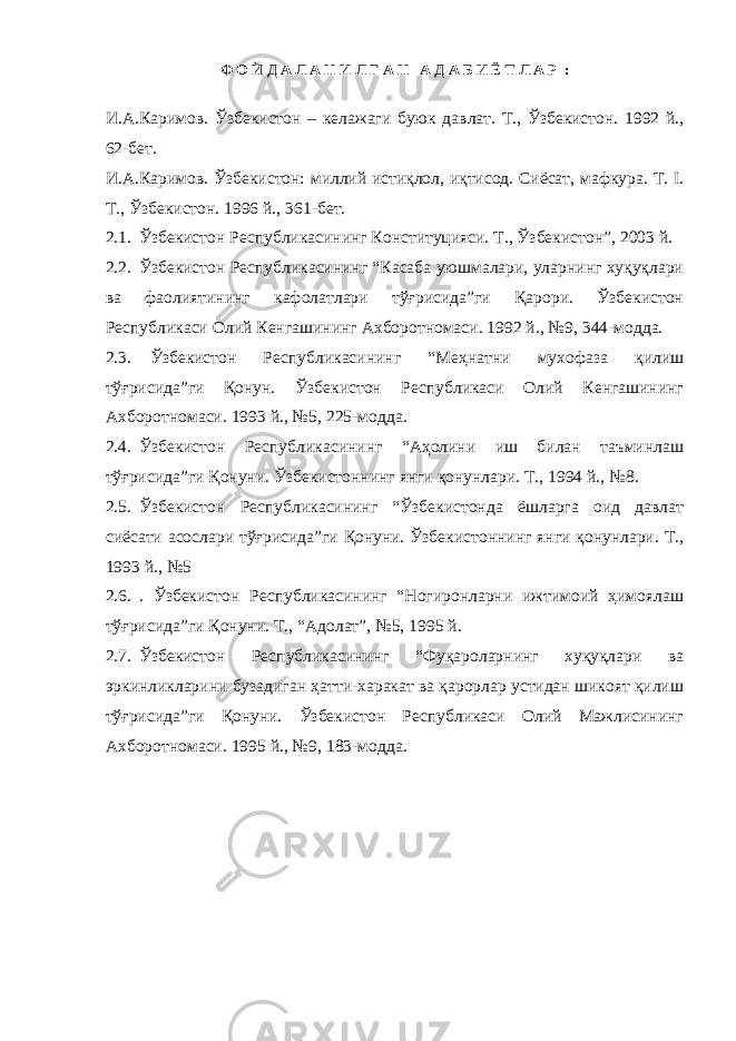 Ф О Й Д А Л А Н И Л Г А Н А Д А Б И Ё Т Л А Р : И.А.Каримов. Ўзбекистон – келажаги буюк давлат. Т., Ўзбекистон. 1992 й., 62-бет. И.А.Каримов. Ўзбекистон: миллий истиқлол, иқтисод. Сиёсат, мафкура. Т. I. Т., Ўзбекистон. 1996 й., 3 6 1 -бет. 2.1. Ўзбекистон Республикасининг Конституцияси. Т., Ўзбекистон”, 2003 й. 2.2. Ўзбекистон Республикасининг “Касаба уюшмалари, уларнинг хуқуқлари ва фаолиятининг кафолатлари тўғрисида”ги Қарори. Ўзбекистон Республикаси Олий Кенгашининг Ахборотномаси. 1992 й., №9, 344-модда. 2.3. Ўзбекистон Республикасининг “Меҳнатни мухофаза қилиш тўғрисида”ги Қонун. Ўзбекистон Республикаси Олий Кенгашининг Ахборотномаси. 1993 й., №5, 225-модда. 2.4. Ўзбекистон Республикасининг “Аҳолини иш билан таъминлаш тўғрисида”ги Қонуни. Ўзбекистоннинг янги қонунлари. Т., 1994 й., №8. 2.5. Ўзбекистон Республикасининг “Ўзбекистонда ёшларга оид давлат сиёсати асослари тўғрисида”ги Қонуни. Ўзбекистоннинг янги қонунлари. Т., 1993 й., №5 2.6. . Ўзбекистон Республикасининг “Ногиронларни ижтимоий ҳимоялаш тўғрисида”ги Қонуни. Т., “Адолат”, №5, 1995 й. 2.7. Ўзбекистон Республикасининг “Фуқароларнинг хуқуқлари ва эркинликларини бузадиган ҳатти-харакат ва қарорлар устидан шикоят қилиш тўғрисида”ги Қонуни. Ўзбекистон Республикаси Олий Мажлисининг Ахборотномаси. 1995 й., №9, 183-модда. 