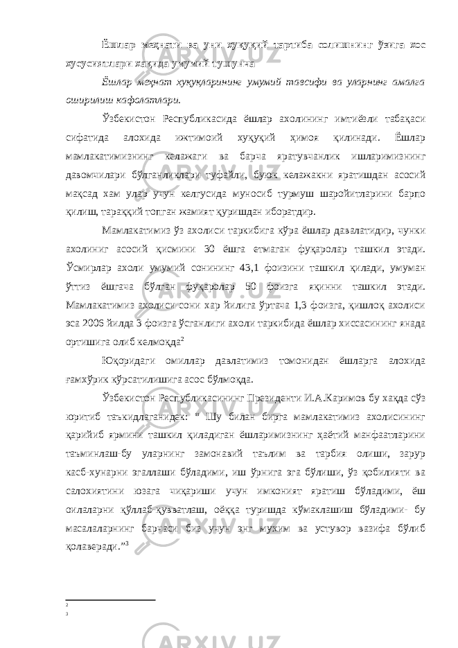 Ёшлар меҳнати ва уни хуқуқий тартиба солишнинг ўзига хос хусусиятлари хақида умумий тушунча Ёшлар меҳнат хуқуқларининг умумий тавсифи ва уларнинг амалга оширилиш кафолатлари. Ўзбекистон Республикасида ёшлар ахолининг имтиёзли табақаси сифатида алохида ижтимоий хуқуқий ҳимоя қилинади. Ёшлар мамлакатимизнинг келажаги ва барча яратувчанлик ишларимизнинг давомчилари бўлганликлари туфайли, буюк келажакни яратишдан асосий мақсад хам улар учун келгусида муносиб турмуш шаройитларини барпо қилиш, тараққий топган жамият қуришдан иборатдир. Мамлакатимиз ўз ахолиси таркибига кўра ёшлар давалатидир, чунки ахолиниг асосий қисмини 30 ёшга етмаган фуқаролар ташкил этади. Ўсмирлар ахоли умумий сонининг 43,1 фоизини ташкил қилади, умуман ўттиз ёшгача бўлган фуқаролар 50 фоизга яқинни ташкил этади. Мамлакатимиз ахолиси сони хар йилига ўртача 1,3 фоизга, қишлоқ ахолиси эса 2006 йилда 3 фоизга ўсганлиги ахоли таркибида ёшлар хиссасининг янада ортишига олиб келмоқда 2 Юқоридаги омиллар давлатимиз томонидан ёшларга алохида ғамхўрик кўрсатилишига асос бўлмоқда. Ўзбекистон Республикасининг Президенти И.А.Каримов бу хақда сўз юритиб таъкидлаганидек: “ Шу билан бирга мамлакатимиз ахолисининг қарийиб ярмини ташкил қиладиган ёшларимизнинг ҳаётий манфаатларини таъминлаш-бу уларнинг замонавий таълим ва тарбия олиши, зарур касб-хунарни эгаллаши бўладими, иш ўрнига эга бўлиши, ўз қобилияти ва салохиятини юзага чиқариши учун имконият яратиш бўладими, ёш оилаларни қўллаб-қувватлаш, оёққа туришда кўмаклашиш бўладими- бу масалаларнинг барчаси биз учун энг мухим ва устувор вазифа бўлиб қолаверади.” 3 2 3 