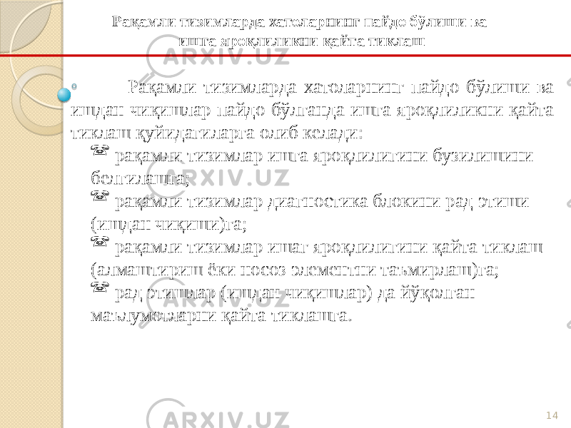 14Рақамли тизимларда хатоларнинг пайдо бўлиши ва ишдан чиқишлар пайдо бўлганда ишга яроқлиликни қайта тиклаш қуйидагиларга олиб келади:  рақамли тизимлар ишга яроқлилигини бузилишини белгилашга;  рақамли тизимлар диагностика блокини рад этиши (ишдан чиқиши)га;  рақамли тизимлар ишаг яроқлилигини қайта тиклаш (алмаштириш ёки носоз элементни таъмирлаш)га;  рад этишлар (ишдан чиқишлар) да йўқолган маълумотларни қайта тиклашга. Рақамли тизимларда хатоларнинг пайдо бўлиши ва ишга яроқлиликни қайта тиклаш 