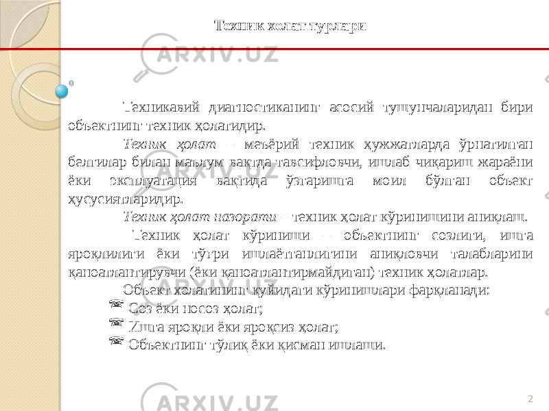 2Техникавий диагностиканинг асосий тушунчаларидан бири объектнинг техник ҳолатидир. Техник ҳолат – меъёрий техник ҳужжатларда ўрнатилган белгилар билан маълум вақтда тавсифловчи, ишлаб чиқариш жараёни ёки эксплуатация вақтида ўзгаришга моил бўлган объект ҳусусиятларидир. Техник ҳолат назорати – техник ҳолат кўринишини аниқлаш. Техник ҳолат кўриниши – объектнинг созлиги, ишга яроқлилиги ёки тўғри ишлаётганлигини аниқловчи талабларини қаноатлантирувчи (ёки қаноатлантирмайдиган) техник ҳолатлар. Объект холатининг қуйидаги кўринишлари фарқланади:  Соз ёки носоз ҳолат;  Ишга яроқли ёки яроқсиз ҳолат;  Объектнинг тўлиқ ёки қисман ишлаши. Техник холат турлари 