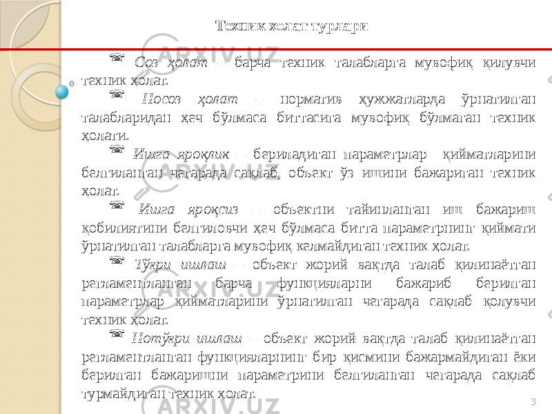 3 Соз ҳолат – барча техник талабларга мувофиқ қилувчи техник ҳолат.  Носоз ҳолат – норматив ҳужжатларда ўрнатилган талабларидан ҳеч бўлмаса биттасига мувофиқ бўлмаган техник ҳолати.  Ишга яроқлик – бериладиган параметрлар қийматларини белгиланган чегарада сақлаб, объект ўз ишини бажариган техник ҳолат.  Ишга яроқсиз – объектни тайинланган иш бажариш қобилиятини белгиловчи ҳеч бўлмаса битта параметрнинг қиймати ўрнатилган талабларга мувофиқ келмайдиган техник ҳолат.  Тўғри ишлаш – объект жорий вақтда талаб қилинаётган регламентланган барча функцияларни бажариб берилган параметрлар қийматларини ўрнатилган чегарада сақлаб қолувчи техник ҳолат.  Нотўғри ишлаш – объект жорий вақтда талаб қилинаётган регламентланган функцияларнинг бир қисмини бажармайдиган ёки берилган бажаришни параметрини белгиланган чегарада сақлаб турмайдиган техник ҳолат. Техник холат турлари 