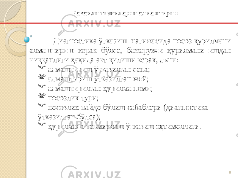 8Диагностика ўтказиш натижасида носоз қурилмани алмаштириш керак бўлса, бажарувчи қурилмани ишдан чиққанлиги ҳақида акт қилиши керак, яъни:  алмаштириш ўтказилган сана;  алмаштириш ўтказилган жой;  алмаштирилган қурилма номи;  носозлик тури;  носозлик пайдо бўлиш сабаблари (диагностика ўтказилган бўлса);  қурилмада таъмирлаш ўтказиш эҳтимоллиги. Рақамли тизимларни алмаштириш 