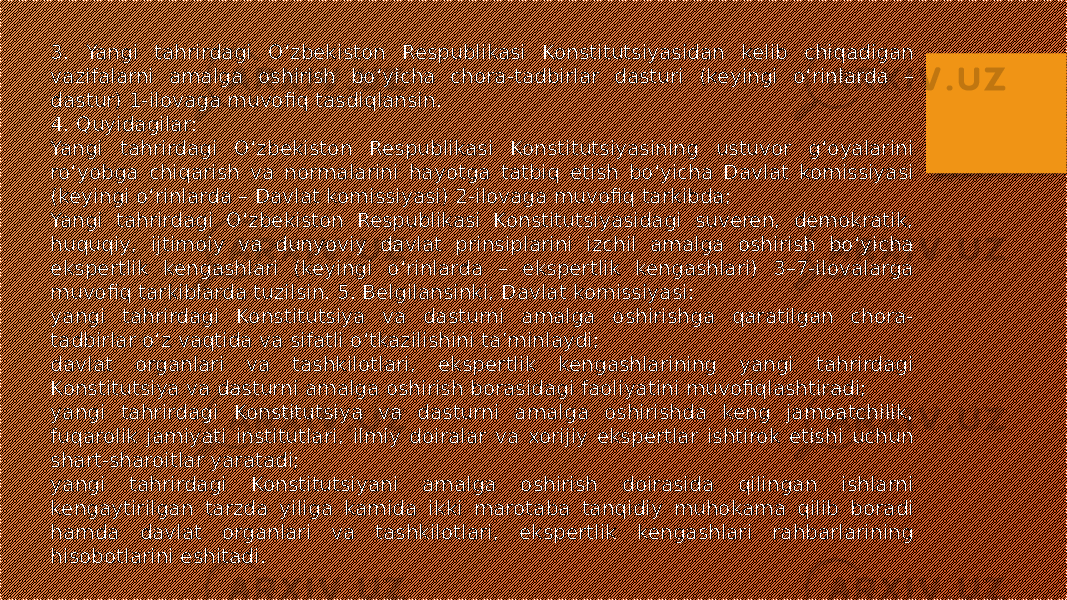 3. Yangi tahrirdagi O‘zbekiston Respublikasi Konstitutsiyasidan kelib chiqadigan vazifalarni amalga oshirish bo‘yicha chora-tadbirlar dasturi (keyingi o‘rinlarda – dastur) 1-ilovaga muvofiq tasdiqlansin. 4. Quyidagilar: Yangi tahrirdagi O‘zbekiston Respublikasi Konstitutsiyasining ustuvor g‘oyalarini ro‘yobga chiqarish va normalarini hayotga tatbiq etish bo‘yicha Davlat komissiyasi (keyingi o‘rinlarda – Davlat komissiyasi) 2-ilovaga muvofiq tarkibda; Yangi tahrirdagi O‘zbekiston Respublikasi Konstitutsiyasidagi suveren, demokratik, huquqiy, ijtimoiy va dunyoviy davlat prinsiplarini izchil amalga oshirish bo‘yicha ekspertlik kengashlari (keyingi o‘rinlarda – ekspertlik kengashlari) 3–7-ilovalarga muvofiq tarkiblarda tuzilsin. 5. Belgilansinki, Davlat komissiyasi: yangi tahrirdagi Konstitutsiya va dasturni amalga oshirishga qaratilgan chora- tadbirlar o‘z vaqtida va sifatli o‘tkazilishini ta’minlaydi; davlat organlari va tashkilotlari, ekspertlik kengashlarining yangi tahrirdagi Konstitutsiya va dasturni amalga oshirish borasidagi faoliyatini muvofiqlashtiradi; yangi tahrirdagi Konstitutsiya va dasturni amalga oshirishda keng jamoatchilik, fuqarolik jamiyati institutlari, ilmiy doiralar va xorijiy ekspertlar ishtirok etishi uchun shart-sharoitlar yaratadi; yangi tahrirdagi Konstitutsiyani amalga oshirish doirasida qilingan ishlarni kengaytirilgan tarzda yiliga kamida ikki marotaba tanqidiy muhokama qilib boradi hamda davlat organlari va tashkilotlari, ekspertlik kengashlari rahbarlarining hisobotlarini eshitadi. 
