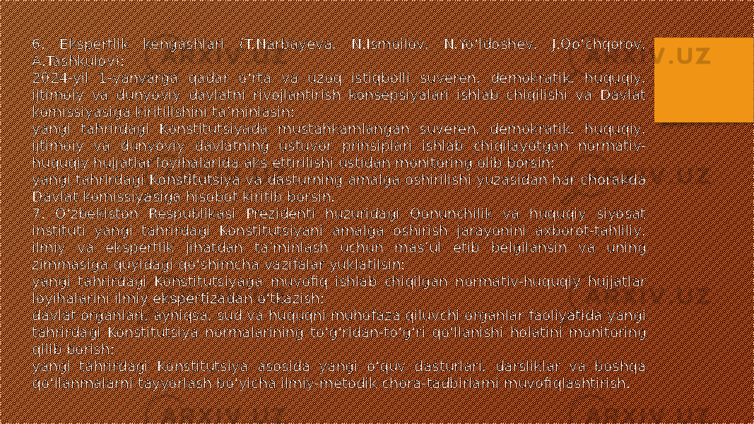 6. Ekspertlik kengashlari (T.Narbayeva, N.Ismoilov, N.Yo‘ldoshev, J.Qo‘chqorov, A.Tashkulov): 2024-yil 1-yanvarga qadar o‘rta va uzoq istiqbolli suveren, demokratik, huquqiy, ijtimoiy va dunyoviy davlatni rivojlantirish konsepsiyalari ishlab chiqilishi va Davlat komissiyasiga kiritilishini ta’minlasin; yangi tahrirdagi Konstitutsiyada mustahkamlangan suveren, demokratik, huquqiy, ijtimoiy va dunyoviy davlatning ustuvor prinsiplari ishlab chiqilayotgan normativ- huquqiy hujjatlar loyihalarida aks ettirilishi ustidan monitoring olib borsin; yangi tahrirdagi Konstitutsiya va dasturning amalga oshirilishi yuzasidan har chorakda Davlat komissiyasiga hisobot kiritib borsin. 7. O‘zbekiston Respublikasi Prezidenti huzuridagi Qonunchilik va huquqiy siyosat instituti yangi tahrirdagi Konstitutsiyani amalga oshirish jarayonini axborot-tahliliy, ilmiy va ekspertlik jihatdan ta’minlash uchun mas’ul etib belgilansin va uning zimmasiga quyidagi qo‘shimcha vazifalar yuklatilsin: yangi tahrirdagi Konstitutsiyaga muvofiq ishlab chiqilgan normativ-huquqiy hujjatlar loyihalarini ilmiy ekspertizadan o‘tkazish; davlat organlari, ayniqsa, sud va huquqni muhofaza qiluvchi organlar faoliyatida yangi tahrirdagi Konstitutsiya normalarining to‘g‘ridan-to‘g‘ri qo‘llanishi holatini monitoring qilib borish; yangi tahrirdagi Konstitutsiya asosida yangi o‘quv dasturlari, darsliklar va boshqa qo‘llanmalarni tayyorlash bo‘yicha ilmiy-metodik chora-tadbirlarni muvofiqlashtirish. 