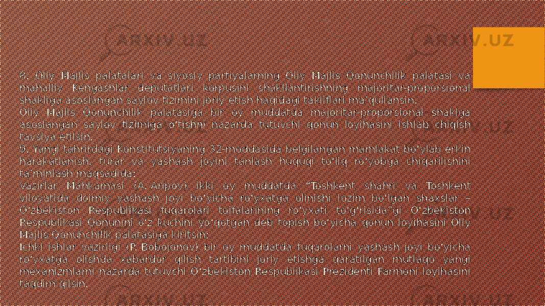 8. Oliy Majlis palatalari va siyosiy partiyalarning Oliy Majlis Qonunchilik palatasi va mahalliy Kengashlar deputatlari korpusini shakllantirishning majoritar-proporsional shakliga asoslangan saylov tizimini joriy etish haqidagi takliflari ma’qullansin. Oliy Majlis Qonunchilik palatasiga bir oy muddatda majoritar-proporsional shaklga asoslangan saylov tizimiga o‘tishni nazarda tutuvchi qonun loyihasini ishlab chiqish tavsiya etilsin. 9. Yangi tahrirdagi Konstitutsiyaning 32-moddasida belgilangan mamlakat bo‘ylab erkin harakatlanish, turar va yashash joyini tanlash huquqi to‘liq ro‘yobga chiqarilishini ta’minlash maqsadida: Vazirlar Mahkamasi (A. Aripov) ikki oy muddatda “Toshkent shahri va Toshkent viloyatida doimiy yashash joyi bo‘yicha ro‘yxatga olinishi lozim bo‘lgan shaxslar – O‘zbekiston Respublikasi fuqarolari toifalarining ro‘yxati to‘g‘risida”gi O‘zbekiston Respublikasi Qonunini o‘z kuchini yo‘qotgan deb topish bo‘yicha qonun loyihasini Oliy Majlis Qonunchilik palatasiga kiritsin; Ichki ishlar vazirligi (P. Bobojonov) bir oy muddatda fuqarolarni yashash joyi bo‘yicha ro‘yxatga olishda xabardor qilish tartibini joriy etishga qaratilgan mutlaqo yangi mexanizmlarni nazarda tutuvchi O‘zbekiston Respublikasi Prezidenti Farmoni loyihasini taqdim qilsin. 