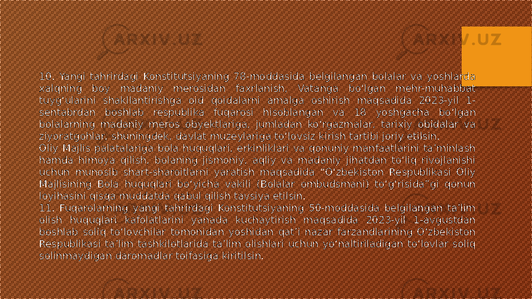 10. Yangi tahrirdagi Konstitutsiyaning 78-moddasida belgilangan bolalar va yoshlarda xalqning boy madaniy merosidan faxrlanish, Vatanga bo‘lgan mehr-muhabbat tuyg‘ularini shakllantirishga oid qoidalarni amalga oshirish maqsadida 2023-yil 1- sentabrdan boshlab respublika fuqarosi hisoblangan va 18 yoshgacha bo‘lgan bolalarning madaniy meros obyektlariga, jumladan ko‘rgazmalar, tarixiy obidalar va ziyoratgohlar, shuningdek, davlat muzeylariga to‘lovsiz kirish tartibi joriy etilsin. Oliy Majlis palatalariga bola huquqlari, erkinliklari va qonuniy manfaatlarini ta’minlash hamda himoya qilish, bolaning jismoniy, aqliy va madaniy jihatdan to‘liq rivojlanishi uchun munosib shart-sharoitlarni yaratish maqsadida “O‘zbekiston Respublikasi Oliy Majlisining Bola huquqlari bo‘yicha vakili (Bolalar ombudsmani) to‘g‘risida”gi qonun loyihasini qisqa muddatda qabul qilish tavsiya etilsin. 11. Fuqarolarning yangi tahrirdagi Konstitutsiyaning 50-moddasida belgilangan ta’lim olish huquqlari kafolatlarini yanada kuchaytirish maqsadida 2023-yil 1-avgustdan boshlab soliq to‘lovchilar tomonidan yoshidan qat’i nazar farzandlarining O‘zbekiston Respublikasi ta’lim tashkilotlarida ta’lim olishlari uchun yo‘naltiriladigan to‘lovlar soliq solinmaydigan daromadlar toifasiga kiritilsin. 