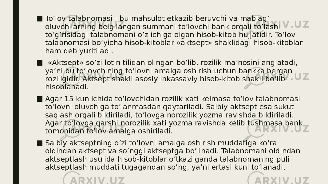 ■ To’lov talabnomasi - bu mahsulot etkazib beruvchi va mablag’ oluvchilarning belgilangan summani to’lovchi bank orqali to’lashi to’g’risidagi talabnomani o’z ichiga olgan hisob-kitob hujjatidir. To’lov talabnomasi bo’yicha hisob-kitoblar «aktsept» shaklidagi hisob-kitoblar ham deb yuritiladi. ■ «Aktsept» so’zi lotin tilidan olingan bo’lib, rozilik ma’nosini anglatadi, ya’ni bu to’lovchining to’lovni amalga oshirish uchun bankka bergan roziligidir. Aktsept shakli asosiy inkassaviy hisob-kitob shakli bo’lib hisoblanadi. ■ Agar 15 kun ichida to’lovchidan rozilik xati kelmasa to’lov talabnomasi to’lovni oluvchiga to’lanmasdan qaytariladi. Salbiy aktsept esa sukut saqlash orqali bildiriladi, to’lovga norozilik yozma ravishda bildiriladi. Agar to’lovga qarshi norozilik xati yozma ravishda kelib tushmasa bank tomonidan to’lov amalga oshiriladi. ■ Salbiy aktseptning o’zi to’lovni amalga oshirish muddatiga ko’ra oldindan aktsept va so’nggi aktseptga bo’linadi. Talabnomani oldindan aktseptlash usulida hisob-kitoblar o’tkazilganda talabnomaning puli aktseptlash muddati tugagandan so’ng, ya’ni ertasi kuni to’lanadi. 