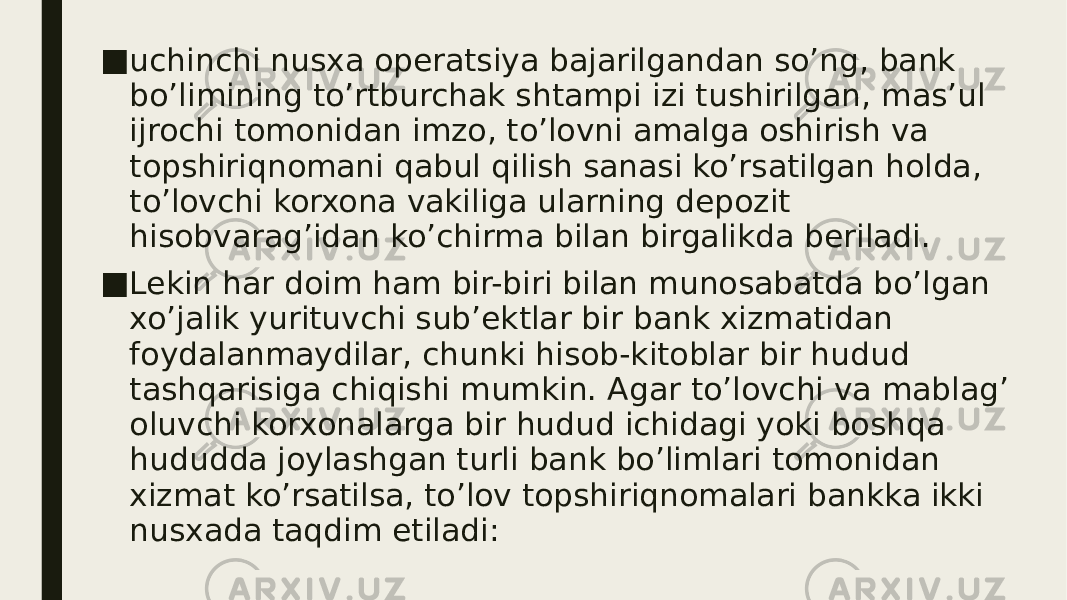 ■ uchinchi nusxa operatsiya bajarilgandan so’ng, bank bo’limining to’rtburchak shtampi izi tushirilgan, mas’ul ijrochi tomonidan imzo, to’lovni amalga oshirish va topshiriqnomani qabul qilish sanasi ko’rsatilgan holda, to’lovchi korxona vakiliga ularning depozit hisobvarag’idan ko’chirma bilan birgalikda beriladi. ■ Lekin har doim ham bir-biri bilan munosabatda bo’lgan xo’jalik yurituvchi sub’ektlar bir bank xizmatidan foydalanmaydilar, chunki hisob-kitoblar bir hudud tashqarisiga chiqishi mumkin. Agar to’lovchi va mablag’ oluvchi korxonalarga bir hudud ichidagi yoki boshqa hududda joylashgan turli bank bo’limlari tomonidan xizmat ko’rsatilsa, to’lov topshiriqnomalari bankka ikki nusxada taqdim etiladi: 