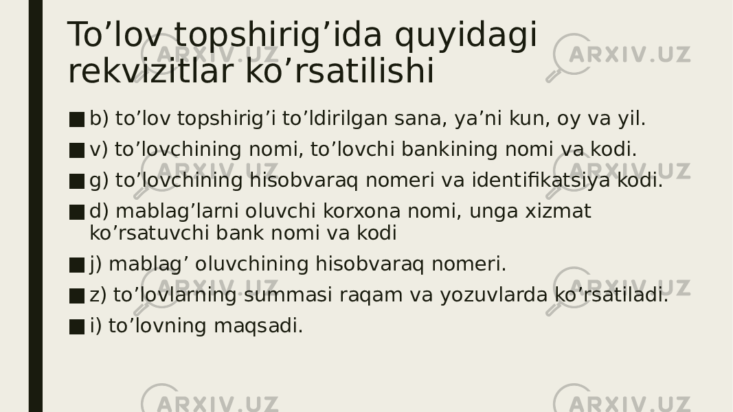 To’lov topshirig’ida quyidagi rekvizitlar ko’rsatilishi ■ b) to’lov topshirig’i to’ldirilgan sana, ya’ni kun, oy va yil. ■ v) to’lovchining nomi, to’lovchi bankining nomi va kodi. ■ g) to’lovchining hisobvaraq nomeri va identifikatsiya kodi. ■ d) mablag’larni oluvchi korxona nomi, unga xizmat ko’rsatuvchi bank nomi va kodi ■ j) mablag’ oluvchining hisobvaraq nomeri. ■ z) to’lovlarning summasi raqam va yozuvlarda ko’rsatiladi. ■ i) to’lovning maqsadi. 