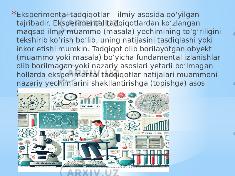 * Eksperimental tadqiqotlar – ilmiy asosida qo‘yilgan tajribadir. Eksperimental tadqiqotlardan ko‘zlangan maqsad ilmiy muammo (masala) yechimining to‘g‘riligini tekshirib ko‘rish bo‘lib, uning natijasini tasdiqlashi yoki inkor etishi mumkin. Tadqiqot olib borilayotgan obyekt (muammo yoki masala) bo‘yicha fundamental izlanishlar olib borilmagan yoki nazariy asoslari yetarli bo‘lmagan hollarda eksperimental tadqiqotlar natijalari muammoni nazariy yechimlarini shakllantirishga (topishga) asos yaratadi. 