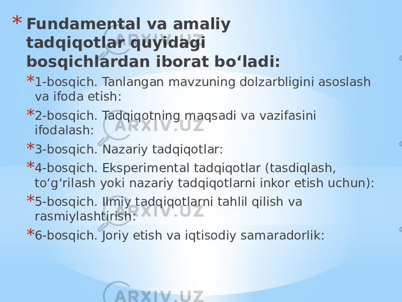 * Fundamental va amaliy tadqiqotlar quyidagi bosqichlardan iborat bo‘ladi: * 1-bosqich. Tanlangan mavzuning dolzarbligini asoslash va ifoda etish: * 2-bosqich. Tadqiqotning maqsadi va vazifasini ifodalash: * 3-bosqich. Nazariy tadqiqotlar: * 4-bosqich. Eksperimental tadqiqotlar (tasdiqlash, to‘g‘rilash yoki nazariy tadqiqotlarni inkor etish uchun): * 5-bosqich. Ilmiy tadqiqotlarni tahlil qilish va rasmiylashtirish: * 6-bosqich. Joriy etish va iqtisodiy samaradorlik: 