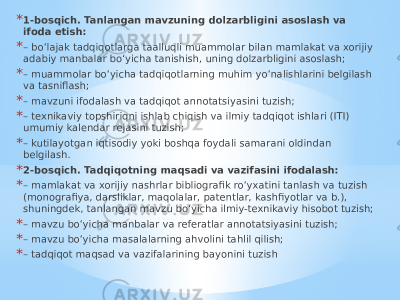 * 1-bosqich. Tanlangan mavzuning dolzarbligini asoslash va ifoda etish: * – bo‘lajak tadqiqotlarga taalluqli muammolar bilan mamlakat va xorijiy adabiy manbalar bo‘yicha tanishish, uning dolzarbligini asoslash; * – muammolar bo‘yicha tadqiqotlarning muhim yo‘nalishlarini belgilash va tasniflash; * – mavzuni ifodalash va tadqiqot annotatsiyasini tuzish; * – texnikaviy topshiriqni ishlab chiqish va ilmiy tadqiqot ishlari (ITI) umumiy kalendar rejasini tuzish; * – kutilayotgan iqtisodiy yoki boshqa foydali samarani oldindan belgilash. * 2-bosqich. Tadqiqotning maqsadi va vazifasini ifodalash: * – mamlakat va xorijiy nashrlar bibliografik ro‘yxatini tanlash va tuzish (monografiya, darsliklar, maqolalar, patentlar, kashfiyotlar va b.), shuningdek, tanlangan mavzu bo‘yicha ilmiy-texnikaviy hisobot tuzish; * – mavzu bo‘yicha manbalar va referatlar annotatsiyasini tuzish; * – mavzu bo‘yicha masalalarning ahvolini tahlil qilish; * – tadqiqot maqsad va vazifalarining bayonini tuzish 