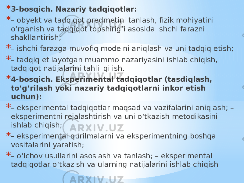 * 3-bosqich. Nazariy tadqiqotlar: * – obyekt va tadqiqot predmetini tanlash, fizik mohiyatini o‘rganish va tadqiqot topshirig‘i asosida ishchi farazni shakllantirish; * – ishchi farazga muvofiq modelni aniqlash va uni tadqiq etish; * – tadqiq etilayotgan muammo nazariyasini ishlab chiqish, tadqiqot natijalarini tahlil qilish. * 4-bosqich. Eksperimental tadqiqotlar (tasdiqlash, to‘g‘rilash yoki nazariy tadqiqotlarni inkor etish uchun): * – eksperimental tadqiqotlar maqsad va vazifalarini aniqlash; – eksperimentni rejalashtirish va uni o‘tkazish metodikasini ishlab chiqish; * – eksperimental qurilmalarni va eksperimentning boshqa vositalarini yaratish; * – o‘lchov usullarini asoslash va tanlash; – eksperimental tadqiqotlar o‘tkazish va ularning natijalarini ishlab chiqish 