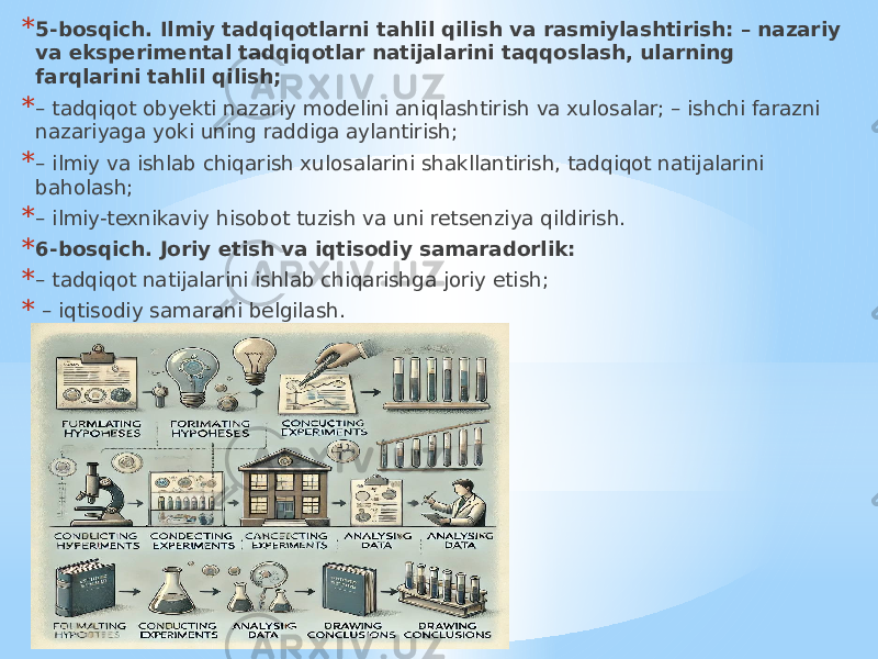 * 5-bosqich. Ilmiy tadqiqotlarni tahlil qilish va rasmiylashtirish: – nazariy va eksperimental tadqiqotlar natijalarini taqqoslash, ularning farqlarini tahlil qilish; * – tadqiqot obyekti nazariy modelini aniqlashtirish va xulosalar; – ishchi farazni nazariyaga yoki uning raddiga aylantirish; * – ilmiy va ishlab chiqarish xulosalarini shakllantirish, tadqiqot natijalarini baholash; * – ilmiy-texnikaviy hisobot tuzish va uni retsenziya qildirish. * 6-bosqich. Joriy etish va iqtisodiy samaradorlik: * – tadqiqot natijalarini ishlab chiqarishga joriy etish; * – iqtisodiy samarani belgilash. 