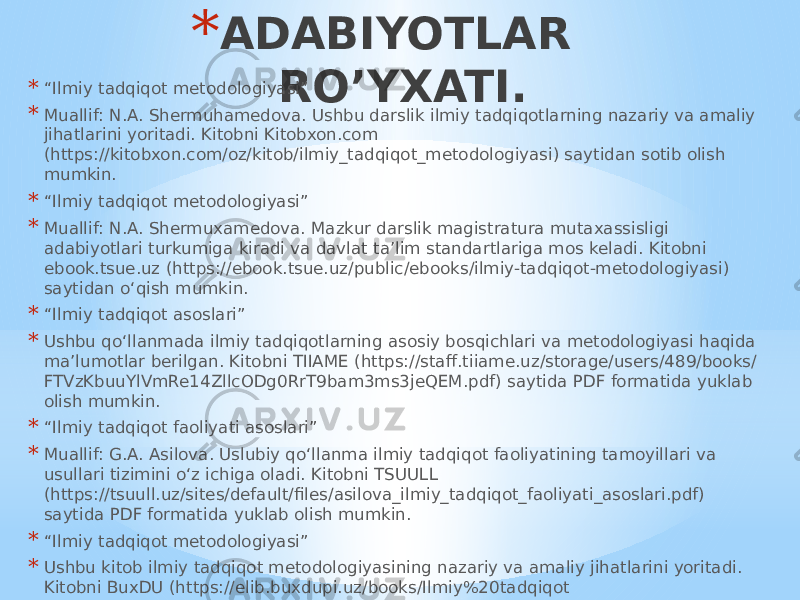 * ADABIYOTLAR RO’YXATI.* “ Ilmiy tadqiqot metodologiyasi” * Muallif: N.A. Shermuhamedova. Ushbu darslik ilmiy tadqiqotlarning nazariy va amaliy jihatlarini yoritadi. Kitobni Kitobxon.com (https://kitobxon.com/oz/kitob/ilmiy_tadqiqot_metodologiyasi) saytidan sotib olish mumkin. * “ Ilmiy tadqiqot metodologiyasi” * Muallif: N.A. Shermuxamedova. Mazkur darslik magistratura mutaxassisligi adabiyotlari turkumiga kiradi va davlat ta’lim standartlariga mos keladi. Kitobni ebook.tsue.uz (https://ebook.tsue.uz/public/ebooks/ilmiy-tadqiqot-metodologiyasi) saytidan o‘qish mumkin. * “ Ilmiy tadqiqot asoslari” * Ushbu qo‘llanmada ilmiy tadqiqotlarning asosiy bosqichlari va metodologiyasi haqida ma’lumotlar berilgan. Kitobni TIIAME (https://staff.tiiame.uz/storage/users/489/books/ FTVzKbuuYlVmRe14ZllcODg0RrT9bam3ms3jeQEM.pdf) saytida PDF formatida yuklab olish mumkin. * “ Ilmiy tadqiqot faoliyati asoslari” * Muallif: G.A. Asilova. Uslubiy qo‘llanma ilmiy tadqiqot faoliyatining tamoyillari va usullari tizimini o‘z ichiga oladi. Kitobni TSUULL (https://tsuull.uz/sites/default/files/asilova_ilmiy_tadqiqot_faoliyati_asoslari.pdf) saytida PDF formatida yuklab olish mumkin. * “ Ilmiy tadqiqot metodologiyasi” * Ushbu kitob ilmiy tadqiqot metodologiyasining nazariy va amaliy jihatlarini yoritadi. Kitobni BuxDU (https://elib.buxdupi.uz/books/Ilmiy%20tadqiqot %20metodologiyasi.pdf) saytida PDF formatida yuklab olish mumkin. 