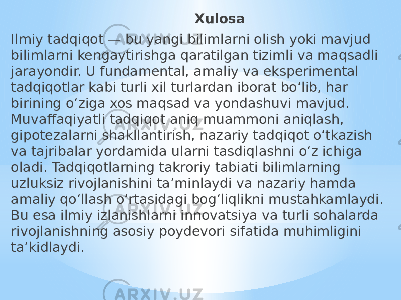  Xulosa Ilmiy tadqiqot — bu yangi bilimlarni olish yoki mavjud bilimlarni kengaytirishga qaratilgan tizimli va maqsadli jarayondir. U fundamental, amaliy va eksperimental tadqiqotlar kabi turli xil turlardan iborat bo‘lib, har birining o‘ziga xos maqsad va yondashuvi mavjud. Muvaffaqiyatli tadqiqot aniq muammoni aniqlash, gipotezalarni shakllantirish, nazariy tadqiqot o‘tkazish va tajribalar yordamida ularni tasdiqlashni o‘z ichiga oladi. Tadqiqotlarning takroriy tabiati bilimlarning uzluksiz rivojlanishini ta’minlaydi va nazariy hamda amaliy qo‘llash o‘rtasidagi bog‘liqlikni mustahkamlaydi. Bu esa ilmiy izlanishlarni innovatsiya va turli sohalarda rivojlanishning asosiy poydevori sifatida muhimligini ta’kidlaydi. 