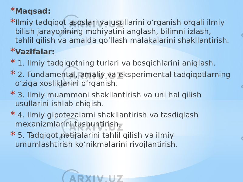 * Maqsad: * Ilmiy tadqiqot asoslari va usullarini o‘rganish orqali ilmiy bilish jarayonining mohiyatini anglash, bilimni izlash, tahlil qilish va amalda qo‘llash malakalarini shakllantirish. * Vazifalar: * 1. Ilmiy tadqiqotning turlari va bosqichlarini aniqlash. * 2. Fundamental, amaliy va eksperimental tadqiqotlarning o‘ziga xosliklarini o‘rganish. * 3. Ilmiy muammoni shakllantirish va uni hal qilish usullarini ishlab chiqish. * 4. Ilmiy gipotezalarni shakllantirish va tasdiqlash mexanizmlarini tushuntirish. * 5. Tadqiqot natijalarini tahlil qilish va ilmiy umumlashtirish ko‘nikmalarini rivojlantirish. 