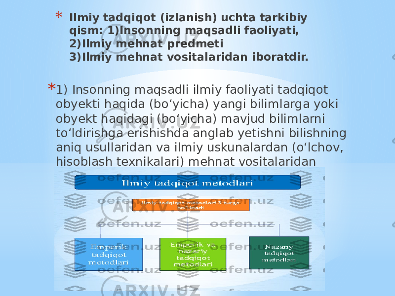 * Ilmiy tadqiqot (izlanish) uchta tarkibiy qism: 1)Insonning maqsadli faoliyati, 2)Ilmiy mehnat predmeti 3)Ilmiy mehnat vositalaridan iboratdir. * 1) Insonning maqsadli ilmiy faoliyati tadqiqot obyekti haqida (bo‘yicha) yangi bilimlarga yoki obyekt haqidagi (bo‘yicha) mavjud bilimlarni to‘ldirishga erishishda anglab yetishni bilishning aniq usullaridan va ilmiy uskunalardan (o‘lchov, hisoblash texnikalari) mehnat vositalaridan foydalanishga tayanadi. 