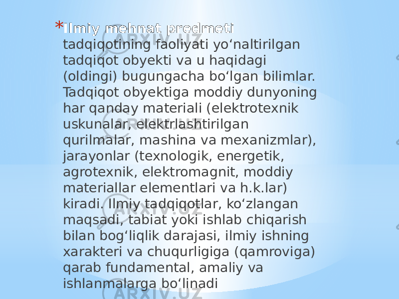 * Ilmiy mehnat predmeti tadqiqotining faoliyati yo‘naltirilgan tadqiqot obyekti va u haqidagi (oldingi) bugungacha bo‘lgan bilimlar. Tadqiqot obyektiga moddiy dunyoning har qanday materiali (elektrotexnik uskunalar, elektrlashtirilgan qurilmalar, mashina va mexanizmlar), jarayonlar (texnologik, energetik, agrotexnik, elektromagnit, moddiy materiallar elementlari va h.k.lar) kiradi. Ilmiy tadqiqotlar, ko‘zlangan maqsadi, tabiat yoki ishlab chiqarish bilan bog‘liqlik darajasi, ilmiy ishning xarakteri va chuqurligiga (qamroviga) qarab fundamental, amaliy va ishlanmalarga bo‘linadi 