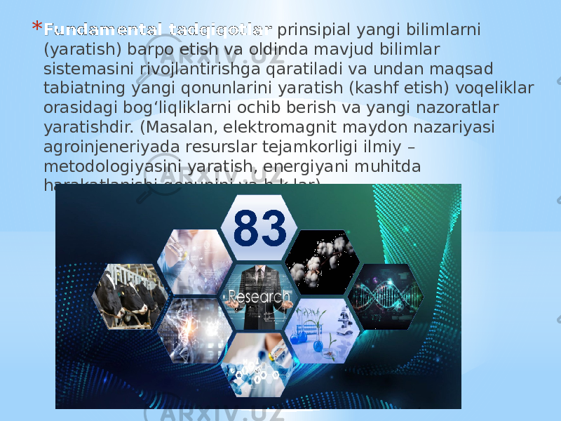 * Fundamental tadqiqotlar prinsipial yangi bilimlarni (yaratish) barpo etish va oldinda mavjud bilimlar sistemasini rivojlantirishga qaratiladi va undan maqsad tabiatning yangi qonunlarini yaratish (kashf etish) voqeliklar orasidagi bog‘liqliklarni ochib berish va yangi nazoratlar yaratishdir. (Masalan, elektromagnit maydon nazariyasi agroinjeneriyada resurslar tejamkorligi ilmiy – metodologiyasini yaratish, energiyani muhitda harakatlanishi qonunini va h.k.lar) 