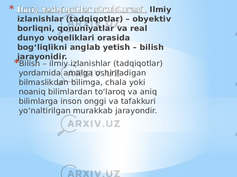 * Ilmiy tadqiqotlar strukturasi. Ilmiy izlanishlar (tadqiqotlar) – obyektiv borliqni, qonuniyatlar va real dunyo voqeliklari orasida bog‘liqlikni anglab yetish – bilish jarayonidir. * Bilish – ilmiy izlanishlar (tadqiqotlar) yordamida amalga oshiriladigan bilmaslikdan bilimga, chala yoki noaniq bilimlardan to‘laroq va aniq bilimlarga inson onggi va tafakkuri yo‘naltirilgan murakkab jarayondir. 