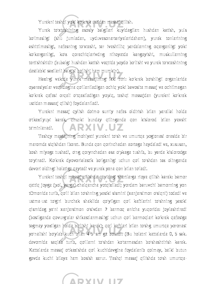 Yurakni tashqi yoki ko&#39;krak ustidan massaj qilish. Yurak to&#39;xtashining asosiy belgilari kuyidagilar: hushdan ketish, puls bo&#39;lmasligi (shu jumladan, uyduvasonarteriyalaridaham), yurak tonlarining eshitilmasligi, nafasning to&#39;xtashi, ter ivashilliq pardalarning oqarganligi yoki ko&#39;karganligi, ko&#39;z qorachiqlarivdng nihoyatda kengayishi, muskullarning tortishishidir (bubelgi hushdan ketish vaqtida paydo bo&#39;lishi va yurak to&#39;xtashining dastlabki sezilarli belgisi bo&#39;lishi ham mumkin). Hezirgi vaktda yurak massajining ikki turi: ko&#39;krak bo&#39;shlig&#39;i organlarida operasiyalar vaqtidagina qo&#39;llaniladigan ochiq yoki bevosita massaj va ochilmagan ko&#39;krak qafasi orqali o&#39;tqaziladigan yopiq, tashqi massajdan (yurakni ko&#39;krak ustidan massaaj qilish) foydalaniladi. Yurakni massaj qylish doimo sun&#39;iy nafas oldirish bilan parallel holda o&#39;tkazilyupi kerak, chunki bunday qilinganda qon kislorod bilan yaxshi ta&#39;minlanadi. Tashqy massajning mohiyati yurakni to&#39;sh va umurtqa pog&#39;onasi orasida bir maromda siqishdan iborat. Bunda qon qorinchadan aortaga haydaladi va, xususan, bosh miyaga tushadi, o&#39;ng qorynchadan esa o&#39;pkaga tushib, bu yerda kislorodga to&#39;yinadi. Ko&#39;krak dyovorielastik bo&#39;lganligi uchun qo&#39;l to&#39;shdan tez olinganda devori oldingi holatiga qaytadi va yurak yana qon bilan to&#39;ladi. Yurakni tashqi massaj qilishda quyidagi shartlarga rioya qilish kerak: bemor qattiq joyga (pol, yerga) chalqancha yotqiziladi; yordam beruvchi bemorning yon tOmonida turib, qo&#39;li bilan to&#39;shning pastki sismini (xanjarsimon o&#39;siqni) todadi va ustma-ust to&#39;g&#39;ri burchak shaklida qo&#39;yilgan qo&#39;l kaftlarini to&#39;shning pastki qismidag ya&#39;ni xanjarsimon o&#39;sivdan 2 barmoq enicha yuqorida: joylashtiradi (bosilganda qovurg&#39;alar shikastlanmasligi uchun qo&#39;l barmoqlari ko&#39;krak qafasiga tegmay yozilgan holda bo&#39;lishi kerak); qo&#39;l kaftlari bilan to&#39;shg umurtqa poronasi yo&#39;nalishi bo&#39;ylab kuch bilan 4-5 sm ga bosadi. (Bu holatni kattalarda 0, 5 sek. davomida saqlab turib, qo&#39;llarni to&#39;shdan ko&#39;tarmasdan bo&#39;shashtirish kerak. Kattalarda massaj o&#39;tkazishda qo&#39;l kuchidavgina foydalanib qolmay, balki butun gavda kuchi bilaya ham bosish zarur. Tashqi massaj qilishda to&#39;sh umurtqa- 