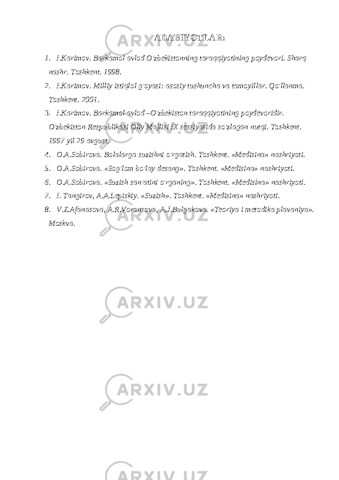 ADABIYOTLAR: 1. I.Karimov. Barkamol avlod O&#39;zbekistonning taraqqiyotining poydevori. Sharq nashr. Toshkent. 1998. 2. I.Karimov. Milliy istiqlol g&#39;oyasi: asosiy tushuncha va tamoyillar. Qo&#39;llanma. Toshkent. 2001. 3. I.Karimov. Barkamol avlod –O&#39;zbekiston taraqqiyotining poydevoridir. O&#39;zbekiston Respublikasi Oliy Majlisi IX sessiyasida so&#39;zlagan nutqi. Toshkent. 1997 yil 29 avgust. 4. O.A.Sobirova. Bolalarga suzishni o&#39;rgatish. Toshkent. «Medisina» nashriyoti. 5. O.A.Sobirova. «Sog&#39;lom bo&#39;lay desang». Toshkent. «Medisina» nashriyoti. 6. O.A.Sobirova. «Suzish san&#39;atini o&#39;rganing». Toshkent. «Medisina» nashriyoti. 7. I. Tangirov, A.A.Lepiskiy. «Suzish». Toshkent. «Medisina» nashriyoti. 8. V.Z.Afanasova, A.R.Voronsova, A.J.Bulgakova. «Teoriya i metodika plavaniya». Moskva. 
