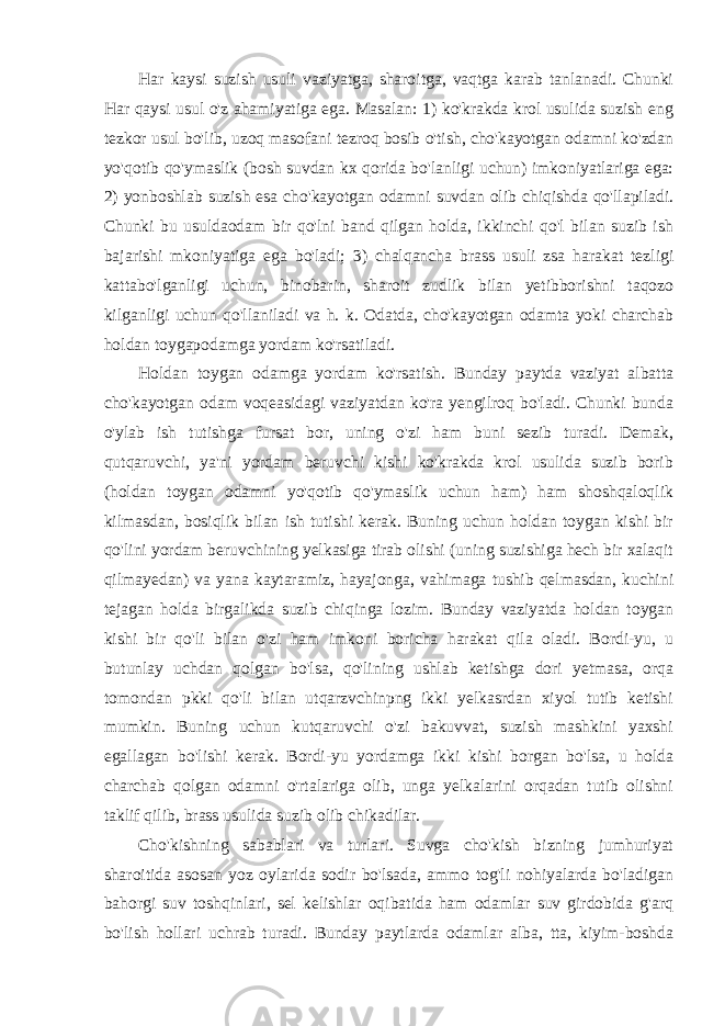 Har kaysi suzish usuli vaziyatga, sharoitga, vaqtga karab tanlanadi. Chunki Har qaysi usul o&#39;z ahamiyatiga ega. Masalan: 1) ko&#39;krakda krol usulida suzish eng tezkor usul bo&#39;lib, uzoq masofani tezroq bosib o&#39;tish, cho&#39;kayotgan odamni ko&#39;zdan yo&#39;qotib qo&#39;ymaslik (bosh suvdan kx qorida bo&#39;lanligi uchun) imkoniyatlariga ega: 2) yonboshlab suzish esa cho&#39;kayotgan odamni suvdan olib chiqishda qo&#39;llapiladi. Chunki bu usuldaodam bir qo&#39;lni band qilgan holda, ikkinchi qo&#39;l bilan suzib ish bajarishi mkoniyatiga ega bo&#39;ladi; 3) chalqancha brass usuli zsa harakat tezligi kattabo&#39;lganligi uchun, binobarin, sharoit zudlik bilan yetibborishni taqozo kilganligi uchun qo&#39;llaniladi va h. k. Odatda, cho&#39;kayotgan odamta yoki charchab holdan toygapodamga yordam ko&#39;rsatiladi. Holdan toygan odamga yordam ko&#39;rsatish. Bunday paytda vaziyat albatta cho&#39;kayotgan odam voqeasidagi vaziyatdan ko&#39;ra yengilroq bo&#39;ladi. Chunki bunda o&#39;ylab ish tutishga fursat bor, uning o&#39;zi ham buni sezib turadi. Demak, qutqaruvchi, ya&#39;ni yordam beruvchi kishi ko&#39;krakda krol usulida suzib borib (holdan toygan odamni yo&#39;qotib qo&#39;ymaslik uchun ham) ham shoshqaloqlik kilmasdan, bosiqlik bilan ish tutishi kerak. Buning uchun holdan toygan kishi bir qo&#39;lini yordam beruvchining yelkasiga tirab olishi (uning suzishiga hech bir xalaqit qilmayedan) va yana kaytaramiz, hayajonga, vahimaga tushib qelmasdan, kuchini tejagan holda birgalikda suzib chiqinga lozim. Bunday vaziyatda holdan toygan kishi bir qo&#39;li bilan o&#39;zi ham imkoni boricha harakat qila oladi. Bordi-yu, u butunlay uchdan qolgan bo&#39;lsa, qo&#39;lining ushlab ketishga dori yetmasa, orqa tomondan pkki qo&#39;li bilan utqarzvchinpng ikki yelkasrdan xiyol tutib ketishi mumkin. Buning uchun kutqaruvchi o&#39;zi bakuvvat, suzish mashkini yaxshi egallagan bo&#39;lishi kerak. Bordi-yu yordamga ikki kishi borgan bo&#39;lsa, u holda charchab qolgan odamni o&#39;rtalariga olib, unga yelkalarini orqadan tutib olishni taklif qilib, brass usulida suzib olib chikadilar. Cho&#39;kishning sabablari va turlari. Suvga cho&#39;kish bizning jumhuriyat sharoitida asosan yoz oylarida sodir bo&#39;lsada, ammo tog&#39;li nohiyalarda bo&#39;ladigan bahorgi suv toshqinlari, sel kelishlar oqibatida ham odamlar suv girdobida g&#39;arq bo&#39;lish hollari uchrab turadi. Bunday paytlarda odamlar alba, tta, kiyim-boshda 