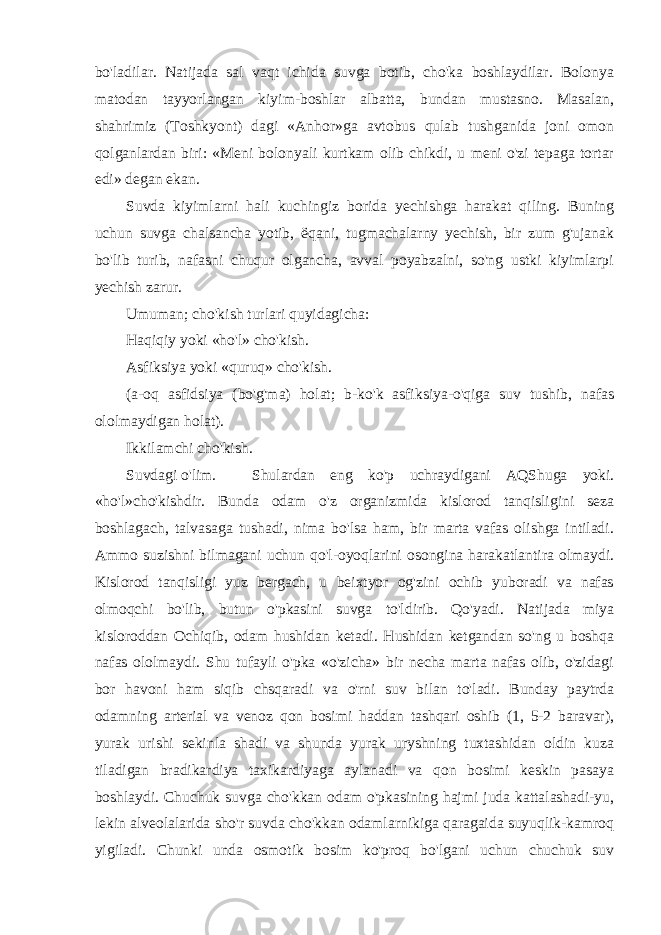 bo&#39;ladilar. Natijada sal vaqt ichida suvga botib, cho&#39;ka boshlaydilar. Bolonya matodan tayyorlangan kiyim-boshlar albatta, bundan mustasno. Masalan, shahrimiz (Toshkyont) dagi «Anhor»ga avtobus qulab tushganida joni omon qolganlardan biri: «Meni bolonyali kurtkam olib chikdi, u meni o&#39;zi tepaga tortar edi» degan ekan. Suvda kiyimlarni hali kuchingiz borida yechishga harakat qiling. Buning uchun suvga chalsancha yotib, ёqani, tugmachalarny yechish, bir zum g&#39;ujanak bo&#39;lib turib, nafasni chuqur olgancha, avval poyabzalni, so&#39;ng ustki kiyimlarpi yechish zarur. Umuman; cho&#39;kish turlari quyidagicha: Haqiqiy yoki «ho&#39;l» cho&#39;kish. Asfiksiya yoki «quruq» cho&#39;kish. (a-oq asfidsiya (bo&#39;g&#39;ma) holat; b-ko&#39;k asfiksiya-o&#39;qiga suv tushib, nafas ololmaydigan holat). Ikkilamchi cho&#39;kish. Suvdagi o&#39;lim. Shulardan eng ko&#39;p uchraydigani AQShuga yoki. «ho&#39;l»cho&#39;kishdir. Bunda odam o&#39;z organizmida kislorod tanqisligini seza boshlagach, talvasaga tushadi, nima bo&#39;lsa ham, bir marta vafas olishga intiladi. Ammo suzishni bilmagani uchun qo&#39;l-oyoqlarini osongina harakatlantira olmaydi. Kislorod tanqisligi yuz bergach, u beixtyor og&#39;zini ochib yuboradi va nafas olmoqchi bo&#39;lib, butun o&#39;pkasini suvga to&#39;ldirib. Qo&#39;yadi. Natijada miya kisloroddan Ochiqib, odam hushidan ketadi. Hushidan ketgandan so&#39;ng u boshqa nafas ololmaydi. Shu tufayli o&#39;pka «o&#39;zicha» bir necha marta nafas olib, o&#39;zidagi bor havoni ham siqib chsqaradi va o&#39;rni suv bilan to&#39;ladi. Bunday paytrda odamning arterial va venoz qon bosimi haddan tashqari oshib (1, 5-2 baravar), yurak urishi sekinla shadi va shunda yurak uryshning tuxtashidan oldin kuza tiladigan bradikardiya taxikardiyaga aylanadi va qon bosimi keskin pasaya boshlaydi. Chuchuk suvga cho&#39;kkan odam o&#39;pkasining hajmi juda kattalashadi-yu, lekin alveolalarida sho&#39;r suvda cho&#39;kkan odamlarnikiga qaragaida suyuqlik-kamroq yigiladi. Chunki unda osmotik bosim ko&#39;proq bo&#39;lgani uchun chuchuk suv 