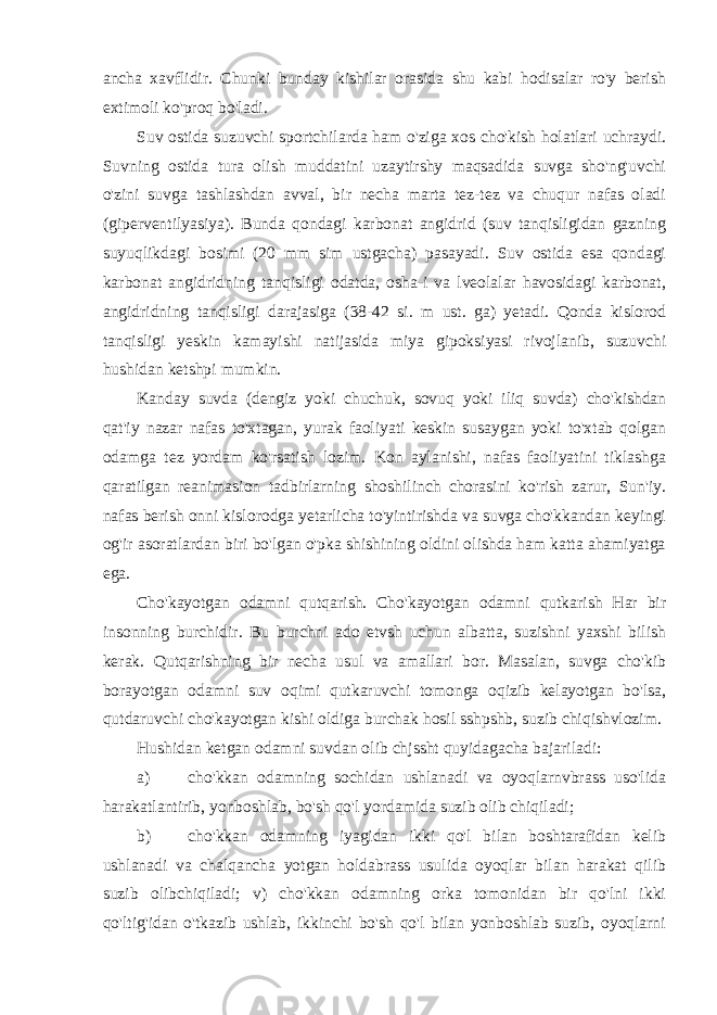 ancha xavflidir. Chunki bunday kishilar orasida shu kabi hodisalar ro&#39;y berish extimoli ko&#39;proq bo&#39;ladi. Suv ostida suzuvchi sportchilarda ham o&#39;ziga xos cho&#39;kish holatlari uchraydi. Suvning ostida tura olish muddatini uzaytirshy maqsadida suvga sho&#39;ng&#39;uvchi o&#39;zini suvga tashlashdan avval, bir necha marta tez-tez va chuqur nafas oladi (giperventilyasiya). Bunda qondagi karbonat angidrid (suv tanqisligidan gazning suyuqlikdagi bosimi (20 mm sim ustgacha) pasayadi. Suv ostida esa qondagi karbonat angidridning tanqisligi odatda, osha-i va lveolalar havosidagi karbonat, angidridning tanqisligi darajasiga (38-42 si. m ust. ga) yetadi. Qonda kislorod tanqisligi yeskin kamayishi natijasida miya gipoksiyasi rivojlanib, suzuvchi hushidan ketshpi mumkin. Kanday suvda (dengiz yoki chuchuk, sovuq yoki iliq suvda) cho&#39;kishdan qat&#39;iy nazar nafas to&#39;xtagan, yurak faoliyati keskin susaygan yoki to&#39;xtab qolgan odamga tez yordam ko&#39;rsatish lozim. Kon aylanishi, nafas faoliyatini tiklashga qaratilgan reanimasion tadbirlarning shoshilinch chorasini ko&#39;rish zarur, Sun&#39;iy. nafas berish onni kislorodga yetarlicha to&#39;yintirishda va suvga cho&#39;kkandan keyingi og&#39;ir asoratlardan biri bo&#39;lgan o&#39;pka shishining oldini olishda ham katta ahamiyatga ega. Cho&#39;kayotgan odamni qutqarish. Cho&#39;kayotgan odamni qutkarish Har bir insonning burchidir. Bu burchni ado etvsh uchun albatta, suzishni yaxshi bilish kerak. Qutqarishning bir necha usul va amallari bor. Masalan, suvga cho&#39;kib borayotgan odamni suv oqimi qutkaruvchi tomonga oqizib kelayotgan bo&#39;lsa, qutdaruvchi cho&#39;kayotgan kishi oldiga burchak hosil sshpshb, suzib chiqishvlozim. Hushidan ketgan odamni suvdan olib chjssht quyidagacha bajariladi: a) cho&#39;kkan odamning sochidan ushlanadi va oyoqlarnvbrass uso&#39;lida harakatlantirib, yonboshlab, bo&#39;sh qo&#39;l yordamida suzib olib chiqiladi; b) cho&#39;kkan odamning iyagidan ikki qo&#39;l bilan boshtarafidan kelib ushlanadi va chalqancha yotgan holdabrass usulida oyoqlar bilan harakat qilib suzib olibchiqiladi; v) cho&#39;kkan odamning orka tomonidan bir qo&#39;lni ikki qo&#39;ltig&#39;idan o&#39;tkazib ushlab, ikkinchi bo&#39;sh qo&#39;l bilan yonboshlab suzib, oyoqlarni 