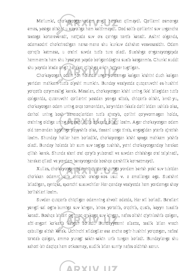 Ma&#39;lumki, cho&#39;kayotgan odam ongli harakat qilmaydi. Qo&#39;llarni osmonga emas, pastga olishni u xayoliga ham keltirmaydi. Dod solib qo&#39;llarini suv urgancha teztaga ko&#39;taraveradi, natijada suv o&#39;z qa&#39;riga tortib ketadi. Aslini olganda, odamzodni cho&#39;ktiradigan narsa-mana shu kurkuv dahshat vasvasasidir. Odam qo&#39;rqib ketmasa, u o&#39;zini suvda tutib tura oladi. Suzishga o&#39;rganayotgapda hammamiz ham shu hyssiyot paydo bo&#39;lganidagina suzib ketganmiz. Chunki xuddi shu paytda bizda ongli harakat qilishga erkin ixtiyor tug&#39;ilgan. Cho&#39;kayotgan odam jon holatda unga yordamga kelgan kishini duch kelgan yeridan mahkam tutib olyshi mumkin. Bunday vaziyatda qutqaruvchi es-hushini yo&#39;qotib qo&#39;ymasligi kerak. Masalan, cho&#39;kayotgan kishi uning ikki bilagidan tutib qolganida, qutaruvchi qo&#39;llarini pastdan yonga siltab, chiqarib olishi, brrdi-yu, cho&#39;kayotgan odam uning orqa tomonidan, bo&#39;ynidan ikkala do&#39;li bidan ushlab olsa, darhol uning bosh barmoqlaridan tutib ajratyb, qo&#39;lini qo&#39;yvormagan holda, o&#39;zining oldiga uning orqasini qilib o&#39;tkazib olishi lozim. Agar cho&#39;kayotgan odam old tomondan bo&#39;yinga yopyshib olsa, tizzani unga tirab, engagidan ytarib ajratish lozim. Shunday hollar ham bo&#39;ladiki, cho&#39;kayotgan kishi syzga mahkam pishib oladi. Bunday holatda bir zum suv tagiga tushish, ya&#39;ni cho&#39;kayotganday harakat qilish kerak. Shunda sizni o&#39;zi qo&#39;yib yuboradi va suvdan chisishga o&#39;zi talpinadi, harakat qiladi va yordam berayotganda boshqa qarshilik ko&#39;rsatmaydi. Xullas, cho&#39;kayotgan odamni qutqarish, unga yordam berish yoki suv tubidan cho&#39;kkan odamni olib chiqish o&#39;ziga-xos usul v. a amallarga ega. Suzishni biladigan, ayniqsa, sportchi suzuvchilar Har qanday vaziyatda ham yordamga shay bo&#39;lishlari lozim. Suvdan qutqarib chiqilgan odamning ahvoli odatda, Har xil bo&#39;ladi. Ba&#39;zilari yengil-sal og&#39;iz-burniga suv kirgan, biroz yo&#39;talib, o&#39;qchib, qusib, keyyn tuzalib ketadi. Boshqa birlari og&#39;irroq-o&#39;pkaga suv kirgan, nafas olishi qiyinlashib qolgan, afti-angori ko&#39;karib ketgan bo&#39;ladi. Bundayyaarni albatta, tezlik bilan vrach qabuliga eltish kerak. Uchinchi xildagilar esa ancha og&#39;ir-hushini yo&#39;qotgan, nafasi to&#39;xtab qolgan, ammo yuragi sekin-sekin urib turgan bo&#39;ladi. Bundaylarga shu zahoti-bir daqiqa ham o&#39;tkazmay, zudlik bilan sun&#39;iy nafas oldirish zarur. 