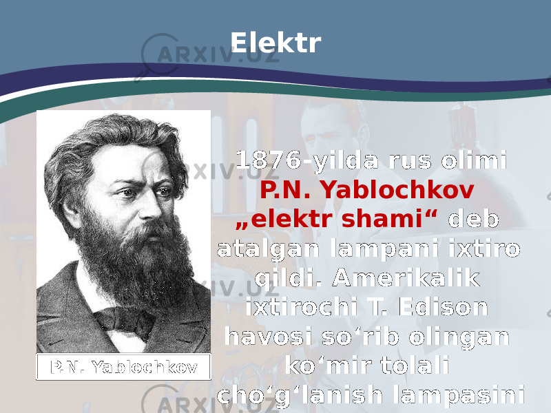 Elektr 1876-yilda rus olimi P.N. Yablochkov „elektr shami“ deb atalgan lampani ixtiro qildi. Amerikalik ixtirochi T. Edison havosi so‘rib olingan ko‘mir tolali cho‘g‘lanish lampasini yaratdi.P.N. Yablochkov 